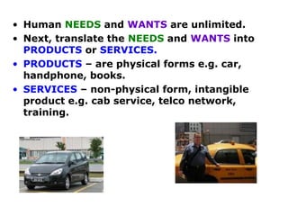 • Human NEEDS and WANTS are unlimited.
• Next, translate the NEEDS and WANTS into
PRODUCTS or SERVICES.
• PRODUCTS – are physical forms e.g. car,
handphone, books.
• SERVICES – non-physical form, intangible
product e.g. cab service, telco network,
training.

 