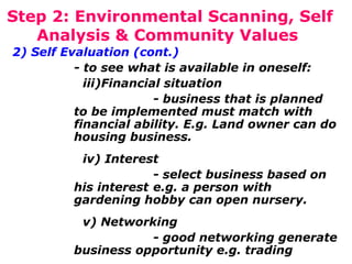 Step 2: Environmental Scanning, Self
Analysis & Community Values
2) Self Evaluation (cont.)
- to see what is available in oneself:
iii)Financial situation
- business that is planned
to be implemented must match with
financial ability. E.g. Land owner can do
housing business.
iv) Interest
- select business based on
his interest e.g. a person with
gardening hobby can open nursery.
v) Networking
- good networking generate
business opportunity e.g. trading

 