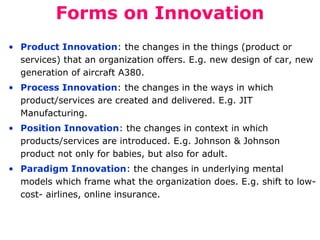 Forms on Innovation
• Product Innovation: the changes in the things (product or
services) that an organization offers. E.g. new design of car, new
generation of aircraft A380.
• Process Innovation: the changes in the ways in which
product/services are created and delivered. E.g. JIT
Manufacturing.
• Position Innovation: the changes in context in which
products/services are introduced. E.g. Johnson & Johnson
product not only for babies, but also for adult.
• Paradigm Innovation: the changes in underlying mental
models which frame what the organization does. E.g. shift to lowcost- airlines, online insurance.

 
