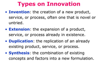 Types on Innovation
• Invention: the creation of a new product,
service, or process, often one that is novel or
untried.
• Extension: the expansion of a product,
service, or process already in existence.
• Duplication: the replication of an already
existing product, service, or process.
• Synthesis: the combination of existing
concepts and factors into a new formulation.

 