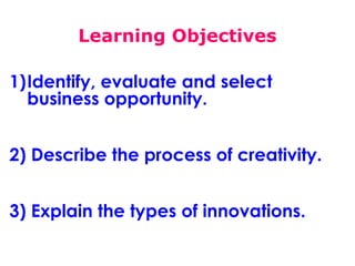 Learning Objectives
1)Identify, evaluate and select
business opportunity.
2) Describe the process of creativity.
3) Explain the types of innovations.

 