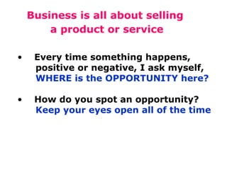 Business is all about selling
a product or service
•

Every time something happens,
positive or negative, I ask myself,
WHERE is the OPPORTUNITY here?

•

How do you spot an opportunity?
Keep your eyes open all of the time

 