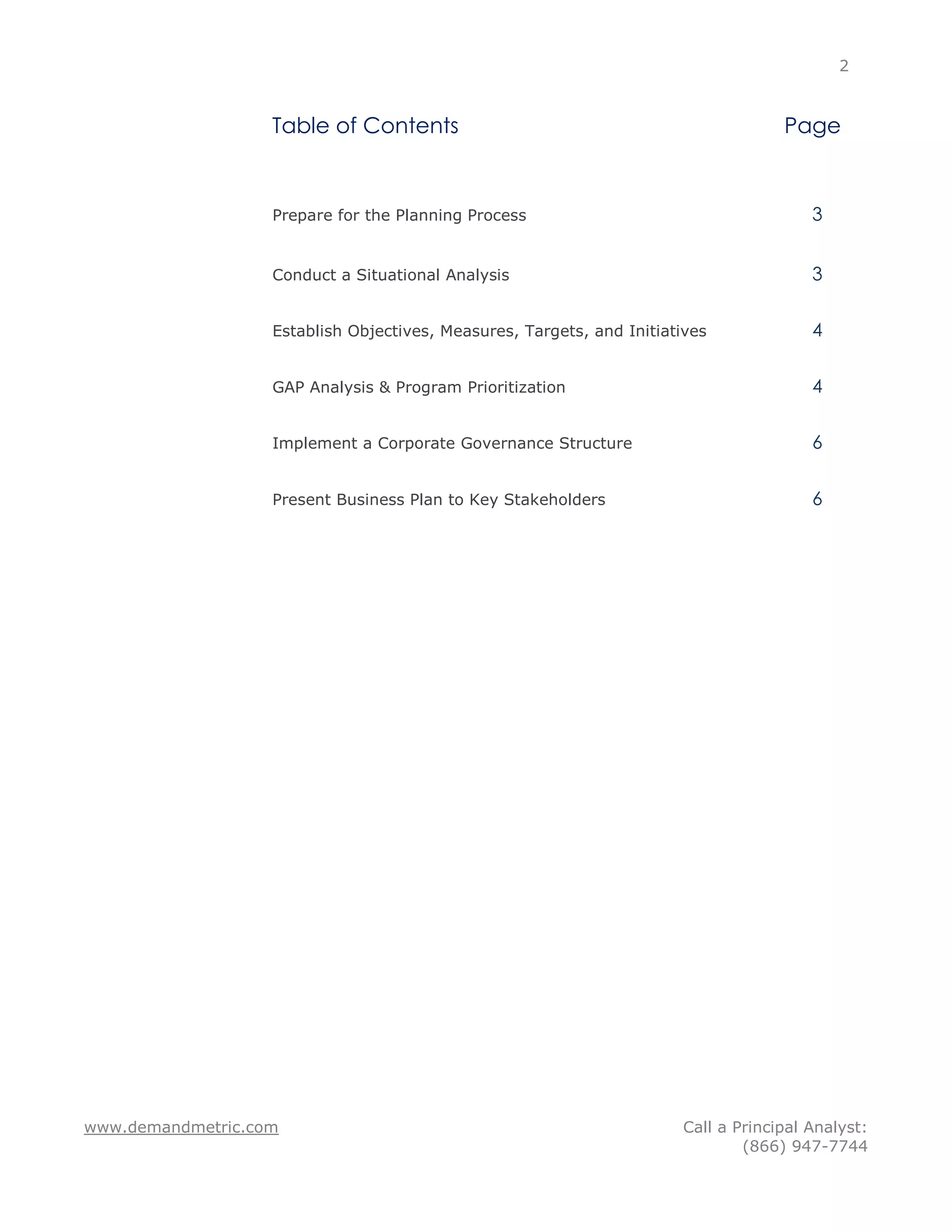 2


                   Table of Contents                                                Page



                   Prepare for the Planning Process                                     3


                   Conduct a Situational Analysis                                       3


                   Establish Objectives, Measures, Targets, and Initiatives             4


                   GAP Analysis & Program Prioritization                                4


                   Implement a Corporate Governance Structure                           6


                   Present Business Plan to Key Stakeholders                            6




www.demandmetric.com                                                   Call a Principal Analyst:
                                                                               (866) 947-7744
 