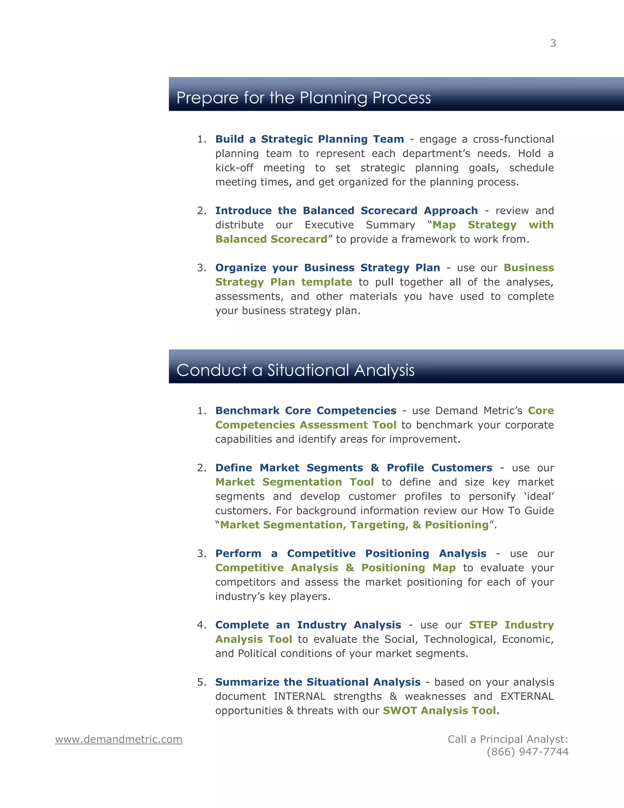 3




                   Prepare for the Planning Process

                       1. Build a Strategic Planning Team - engage a cross-functional
                          planning team to represent each department‟s needs. Hold a
                          kick-off meeting to set strategic planning goals, schedule
                          meeting times, and get organized for the planning process.

                       2. Introduce the Balanced Scorecard Approach - review and
                          distribute our Executive Summary “Map Strategy with
                          Balanced Scorecard” to provide a framework to work from.

                       3. Organize your Business Strategy Plan - use our Business
                          Strategy Plan template to pull together all of the analyses,
                          assessments, and other materials you have used to complete
                          your business strategy plan.




                   Conduct a Situational Analysis

                       1. Benchmark Core Competencies - use Demand Metric‟s Core
                          Competencies Assessment Tool to benchmark your corporate
                          capabilities and identify areas for improvement.

                       2. Define Market Segments & Profile Customers - use our
                          Market Segmentation Tool to define and size key market
                          segments and develop customer profiles to personify „ideal‟
                          customers. For background information review our How To Guide
                          “Market Segmentation, Targeting, & Positioning”.

                       3. Perform a Competitive Positioning Analysis - use our
                          Competitive Analysis & Positioning Map to evaluate your
                          competitors and assess the market positioning for each of your
                          industry‟s key players.

                       4. Complete an Industry Analysis - use our STEP Industry
                          Analysis Tool to evaluate the Social, Technological, Economic,
                          and Political conditions of your market segments.

                       5. Summarize the Situational Analysis - based on your analysis
                          document INTERNAL strengths & weaknesses and EXTERNAL
                          opportunities & threats with our SWOT Analysis Tool.

www.demandmetric.com                                                Call a Principal Analyst:
                                                                            (866) 947-7744
 