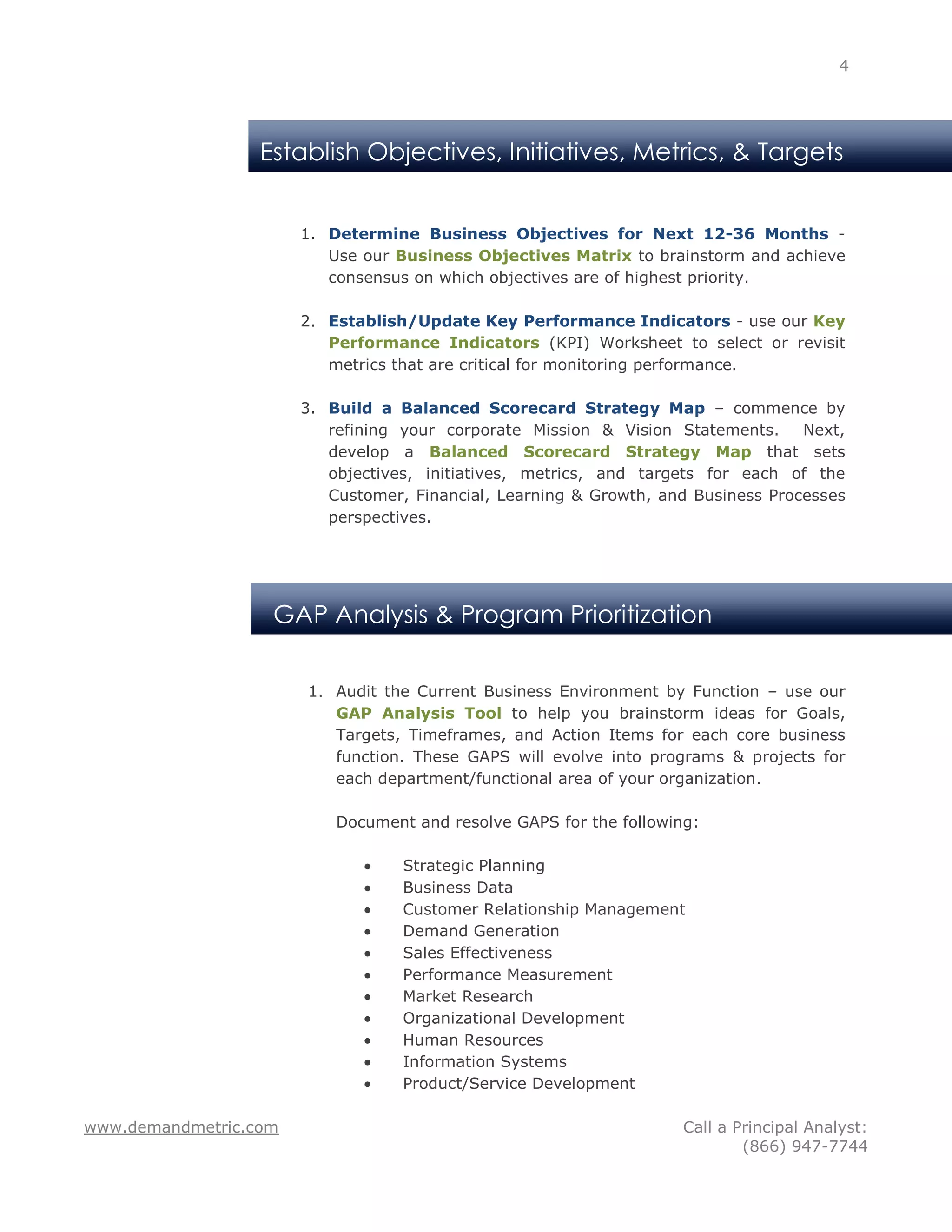 4




                  Establish Objectives, Initiatives, Metrics, & Targets


                       1. Determine Business Objectives for Next 12-36 Months -
                          Use our Business Objectives Matrix to brainstorm and achieve
                          consensus on which objectives are of highest priority.

                       2. Establish/Update Key Performance Indicators - use our Key
                          Performance Indicators (KPI) Worksheet to select or revisit
                          metrics that are critical for monitoring performance.

                       3. Build a Balanced Scorecard Strategy Map – commence by
                          refining your corporate Mission & Vision Statements.     Next,
                          develop a Balanced Scorecard Strategy Map that sets
                          objectives, initiatives, metrics, and targets for each of the
                          Customer, Financial, Learning & Growth, and Business Processes
                          perspectives.




                   GAP Analysis & Program Prioritization

                       1. Audit the Current Business Environment by Function – use our
                          GAP Analysis Tool to help you brainstorm ideas for Goals,
                          Targets, Timeframes, and Action Items for each core business
                          function. These GAPS will evolve into programs & projects for
                          each department/functional area of your organization.

                           Document and resolve GAPS for the following:

                                   Strategic Planning
                                   Business Data
                                   Customer Relationship Management
                                   Demand Generation
                                   Sales Effectiveness
                                   Performance Measurement
                                   Market Research
                                   Organizational Development
                                   Human Resources
                                   Information Systems
                                   Product/Service Development

www.demandmetric.com                                                 Call a Principal Analyst:
                                                                             (866) 947-7744
 