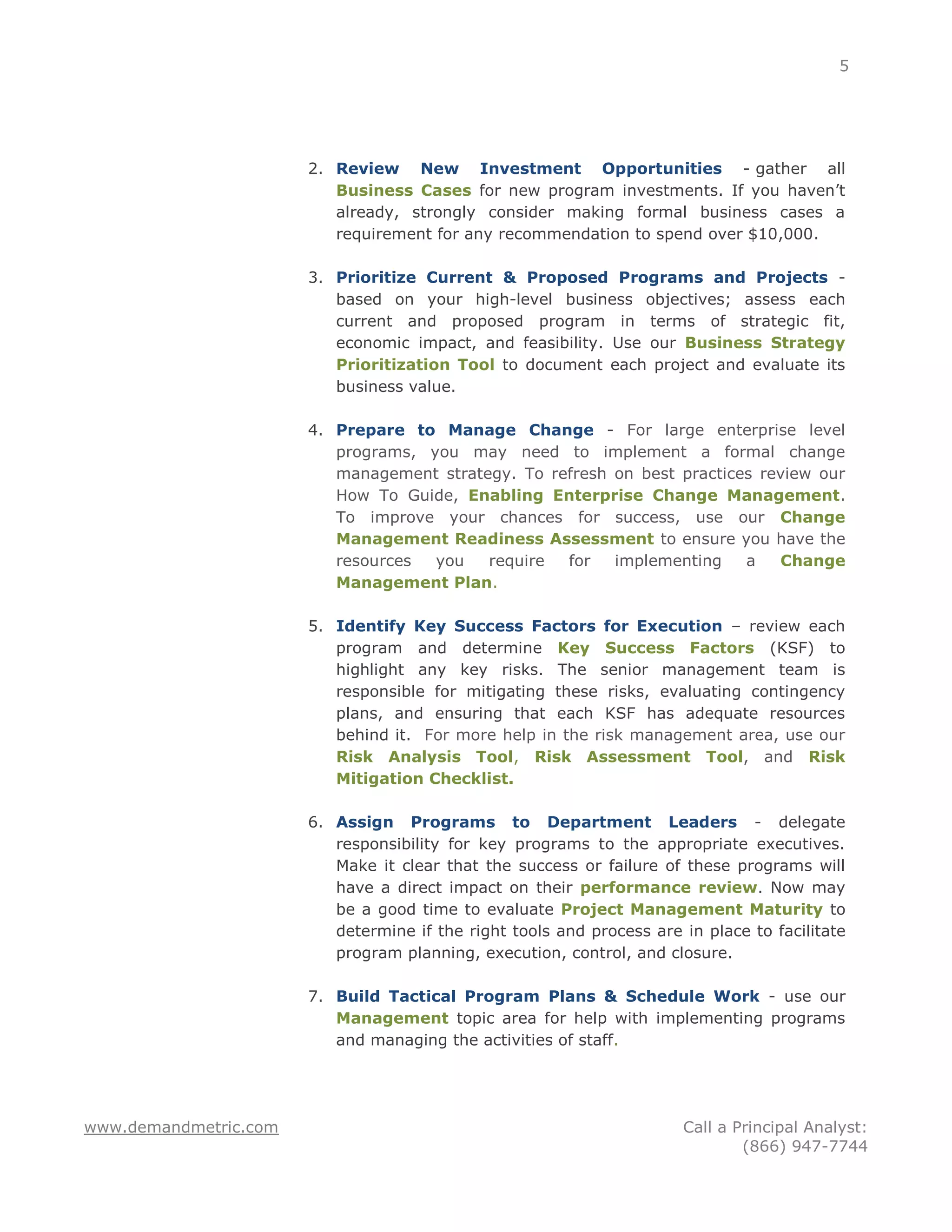 5




                       2. Review New Investment Opportunities - gather all
                          Business Cases for new program investments. If you haven‟t
                          already, strongly consider making formal business cases a
                          requirement for any recommendation to spend over $10,000.

                       3. Prioritize Current & Proposed Programs and Projects -
                          based on your high-level business objectives; assess each
                          current and proposed program in terms of strategic fit,
                          economic impact, and feasibility. Use our Business Strategy
                          Prioritization Tool to document each project and evaluate its
                          business value.

                       4. Prepare to Manage Change - For large enterprise level
                          programs, you may need to implement a formal change
                          management strategy. To refresh on best practices review our
                          How To Guide, Enabling Enterprise Change Management.
                          To improve your chances for success, use our Change
                          Management Readiness Assessment to ensure you have the
                          resources  you   require  for   implementing    a   Change
                          Management Plan.

                       5. Identify Key Success Factors for Execution – review each
                          program and determine Key Success Factors (KSF) to
                          highlight any key risks. The senior management team is
                          responsible for mitigating these risks, evaluating contingency
                          plans, and ensuring that each KSF has adequate resources
                          behind it. For more help in the risk management area, use our
                          Risk Analysis Tool, Risk Assessment Tool, and Risk
                          Mitigation Checklist.

                       6. Assign Programs to Department Leaders - delegate
                          responsibility for key programs to the appropriate executives.
                          Make it clear that the success or failure of these programs will
                          have a direct impact on their performance review. Now may
                          be a good time to evaluate Project Management Maturity to
                          determine if the right tools and process are in place to facilitate
                          program planning, execution, control, and closure.

                       7. Build Tactical Program Plans & Schedule Work - use our
                          Management topic area for help with implementing programs
                          and managing the activities of staff.




www.demandmetric.com                                                   Call a Principal Analyst:
                                                                               (866) 947-7744
 