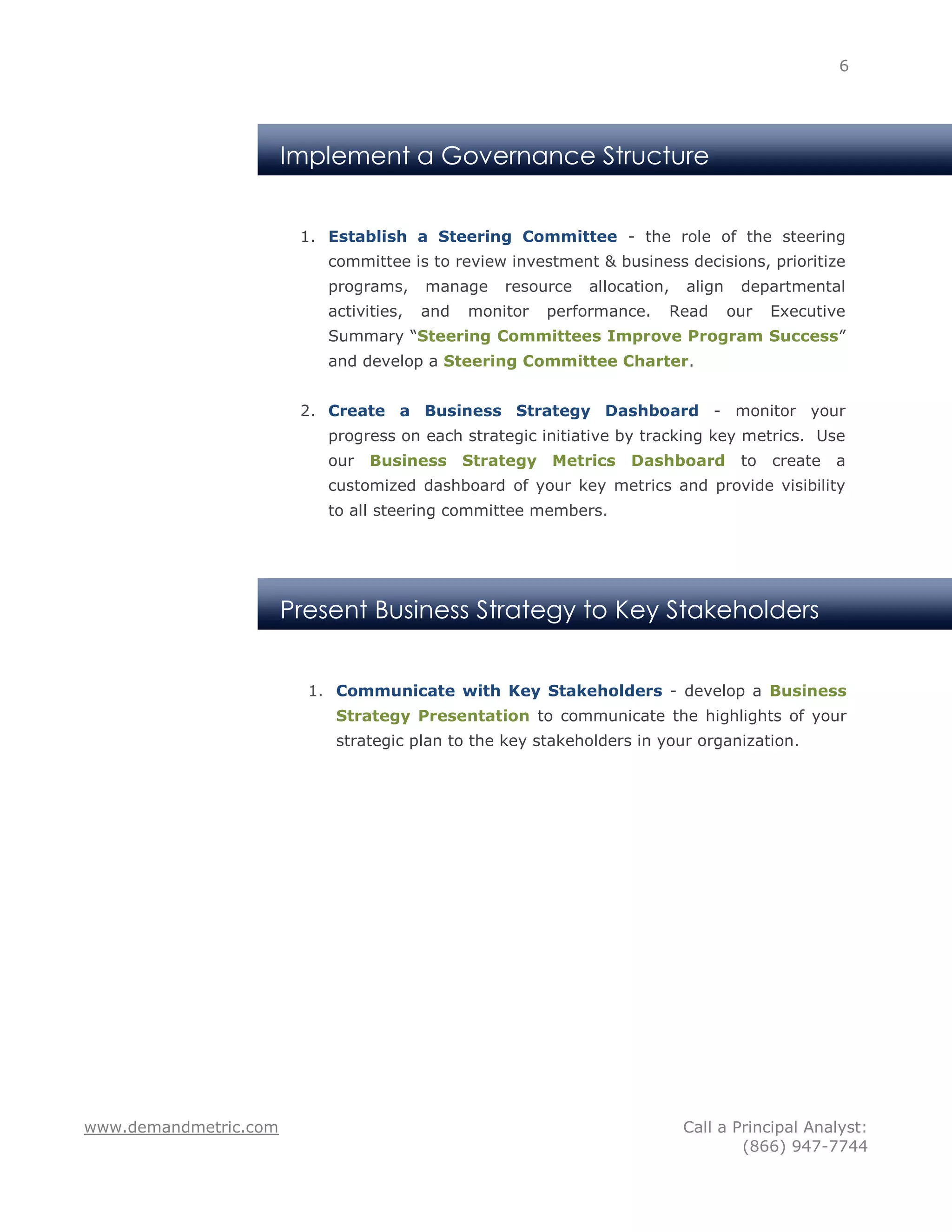 6




                       Implement a Governance Structure


                        1. Establish a Steering Committee - the role of the steering
                           committee is to review investment & business decisions, prioritize
                           programs,     manage    resource   allocation,   align    departmental
                           activities,   and   monitor   performance.   Read        our   Executive
                           Summary “Steering Committees Improve Program Success”
                           and develop a Steering Committee Charter.


                        2. Create a Business Strategy Dashboard - monitor your
                           progress on each strategic initiative by tracking key metrics. Use
                           our Business Strategy Metrics Dashboard                   to   create   a
                           customized dashboard of your key metrics and provide visibility
                           to all steering committee members.




                       Present Business Strategy to Key Stakeholders


                         1. Communicate with Key Stakeholders - develop a Business
                            Strategy Presentation to communicate the highlights of your
                            strategic plan to the key stakeholders in your organization.




www.demandmetric.com                                                        Call a Principal Analyst:
                                                                                    (866) 947-7744
 