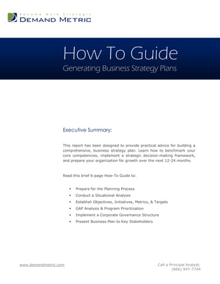 How To Guide
                   Generating Business Strategy Plans




                   Executive Summary:

                   This report has been designed to provide practical advice for building a
                   comprehensive, business strategy plan. Learn how to benchmark your
                   core competencies, implement a strategic decision-making framework,
                   and prepare your organization for growth over the next 12-24 months.



                   Read this brief 6-page How-To Guide to:


                          Prepare for the Planning Process
                          Conduct a Situational Analysis
                          Establish Objectives, Initiatives, Metrics, & Targets
                          GAP Analysis & Program Prioritization
                          Implement a Corporate Governance Structure
                          Present Business Plan to Key Stakeholders




www.demandmetric.com                                                      Call a Principal Analyst:
                                                                                  (866) 947-7744
 