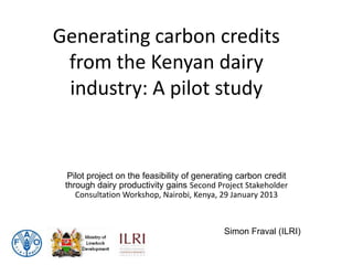 Generating carbon credits
 from the Kenyan dairy
 industry: A pilot study


  Pilot project on the feasibility of generating carbon credit
 through dairy productivity gains Second Project Stakeholder
    Consultation Workshop, Nairobi, Kenya, 29 January 2013



                                            Simon Fraval (ILRI)
 