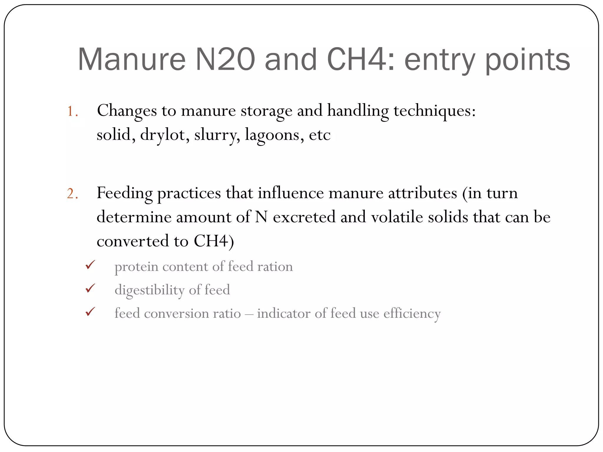 Manure N20 and CH4: entry points
1.       Changes to manure storage and handling techniques:
         solid, drylot, slurry, lagoons, etc

2.       Feeding practices that influence manure attributes (in turn
         determine amount of N excreted and volatile solids that can be
         converted to CH4)
          protein content of feed ration
          digestibility of feed
          feed conversion ratio – indicator of feed use efficiency
 
