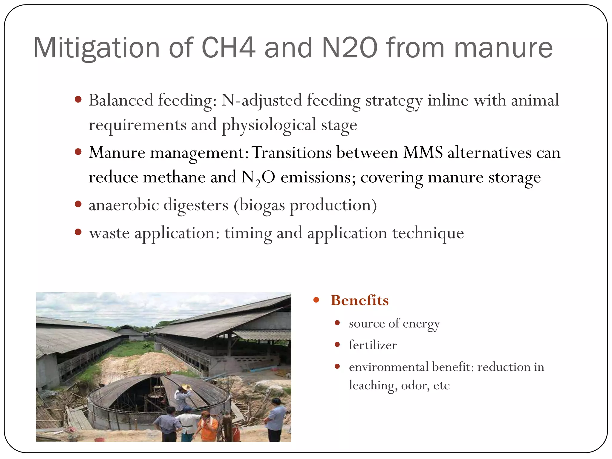 Mitigation of CH4 and N2O from manure
   Balanced feeding: N-adjusted feeding strategy inline with animal
    requirements and physiological stage
   Manure management: Transitions between MMS alternatives can
    reduce methane and N2O emissions; covering manure storage
   anaerobic digesters (biogas production)
   waste application: timing and application technique


                                   Benefits
                                      source of energy
                                      fertilizer
                                      environmental benefit: reduction in
                                       leaching, odor, etc
 
