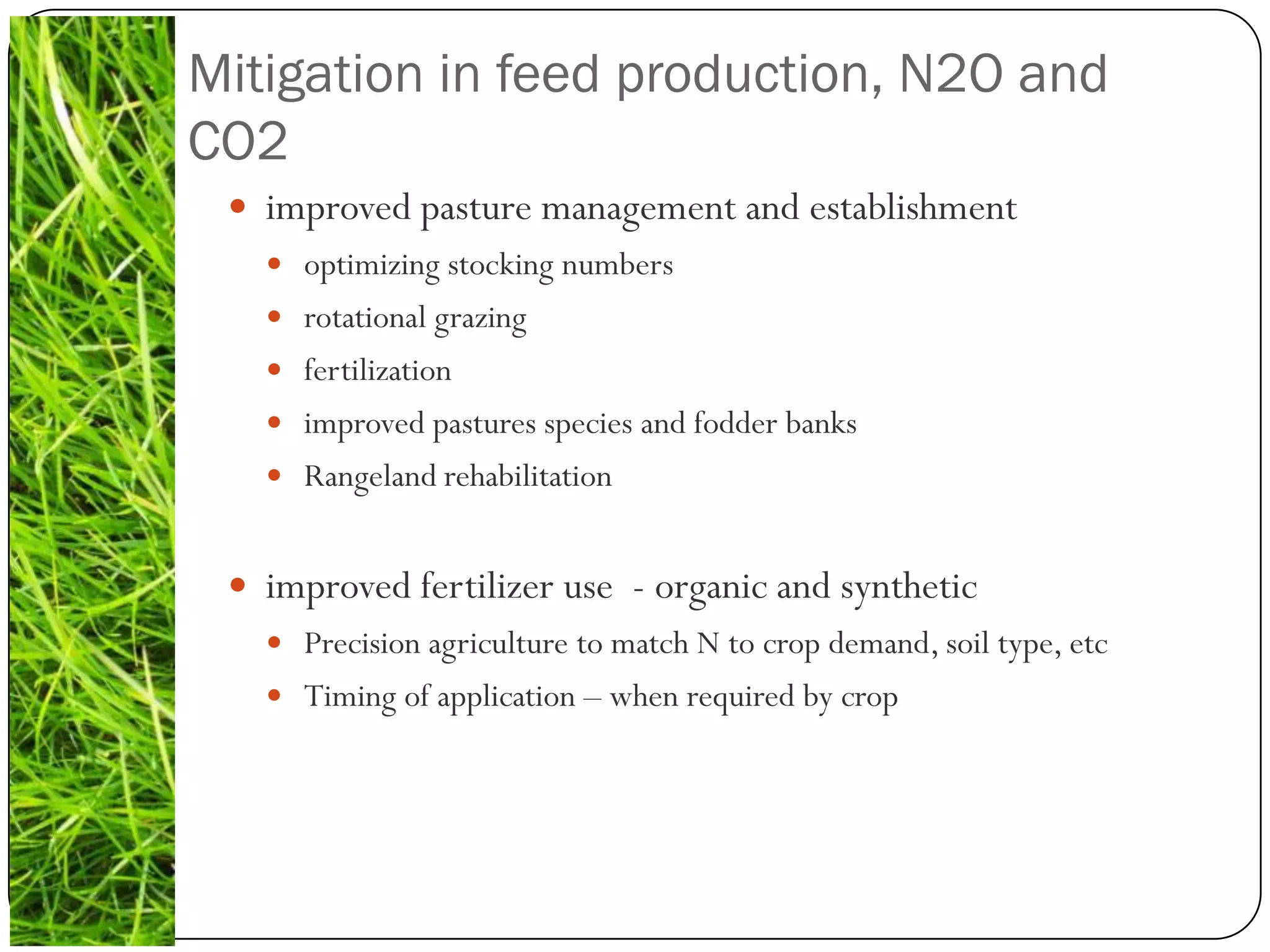 Mitigation in feed production, N2O and
CO2
  improved pasture management and establishment
    optimizing stocking numbers
    rotational grazing
    fertilization
    improved pastures species and fodder banks
    Rangeland rehabilitation


  improved fertilizer use - organic and synthetic
    Precision agriculture to match N to crop demand, soil type, etc
    Timing of application – when required by crop
 