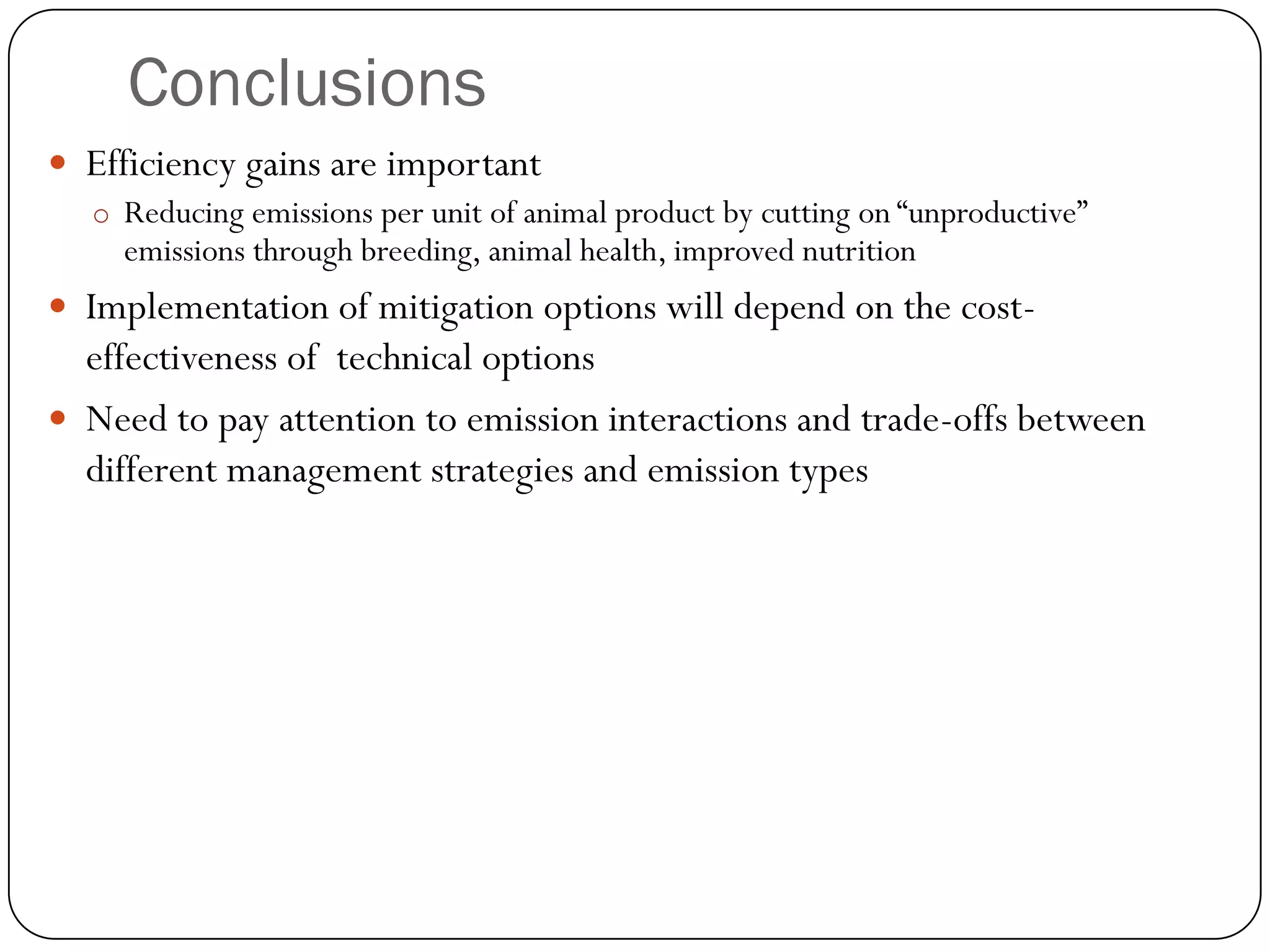 Conclusions
 Efficiency gains are important
  o Reducing emissions per unit of animal product by cutting on “unproductive”
     emissions through breeding, animal health, improved nutrition
 Implementation of mitigation options will depend on the cost-
  effectiveness of technical options
 Need to pay attention to emission interactions and trade-offs between
  different management strategies and emission types
 