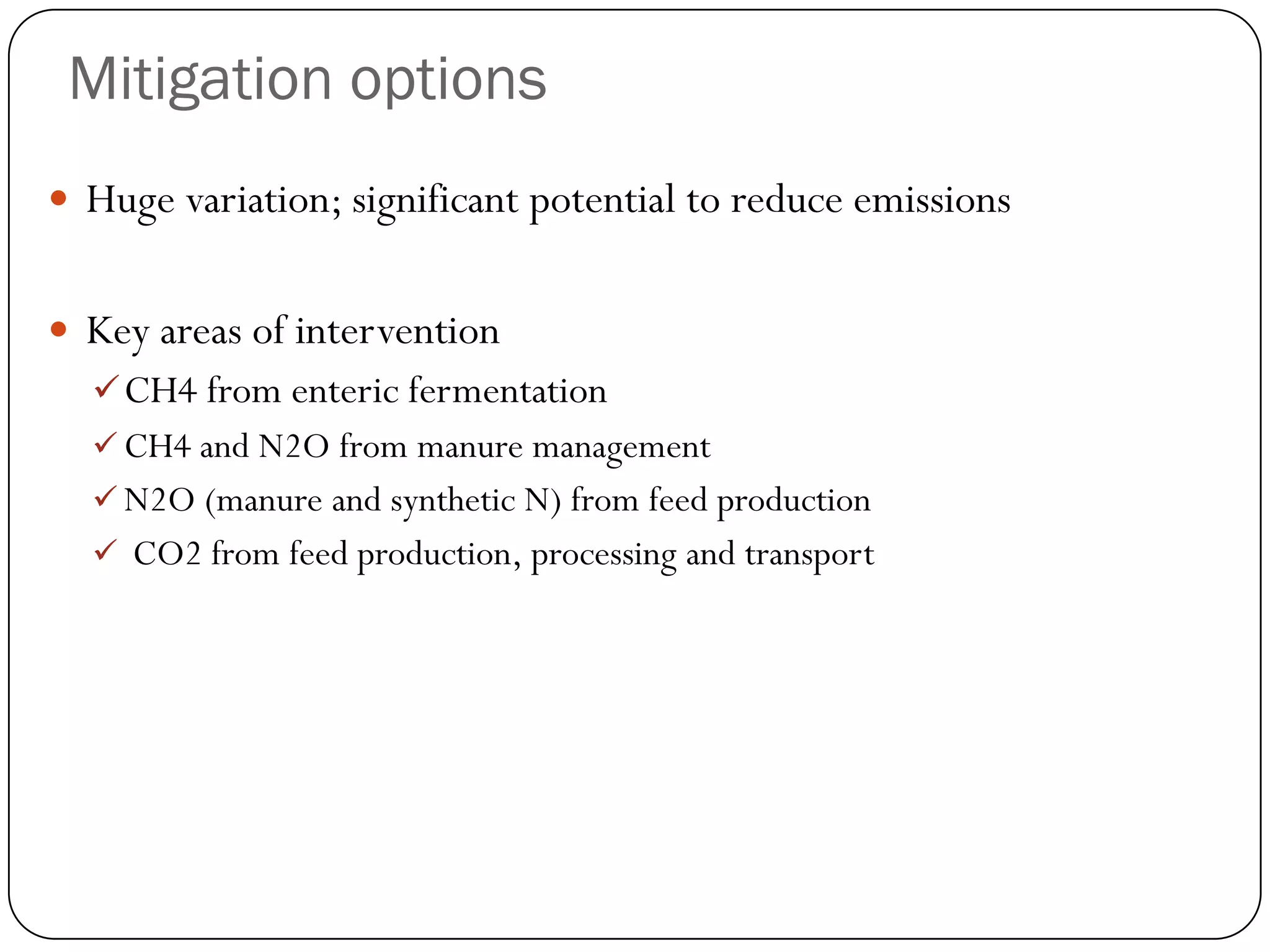 Mitigation options
 Huge variation; significant potential to reduce emissions


 Key areas of intervention
   CH4 from enteric fermentation
   CH4 and N2O from manure management
   N2O (manure and synthetic N) from feed production
   CO2 from feed production, processing and transport
 