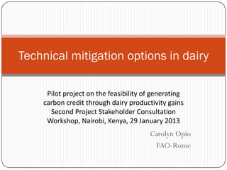 Technical mitigation options in dairy

     Pilot project on the feasibility of generating
    carbon credit through dairy productivity gains
      Second Project Stakeholder Consultation
     Workshop, Nairobi, Kenya, 29 January 2013
                                       Carolyn Opio
                                        FAO-Rome
 