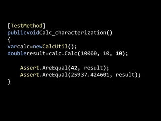 [TestMethod]publicvoidCalc_characterization(){varcalc=newCalcUtil();doubleresult=calc.Calc(10000, 10, 10);    Assert.AreEqual(42, result);                Assert.AreEqual(25937.424601, result);            }