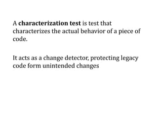 A characterization test is test that characterizes the actual behavior of a piece of code. It acts as a change detector, protecting legacy code form unintended changes