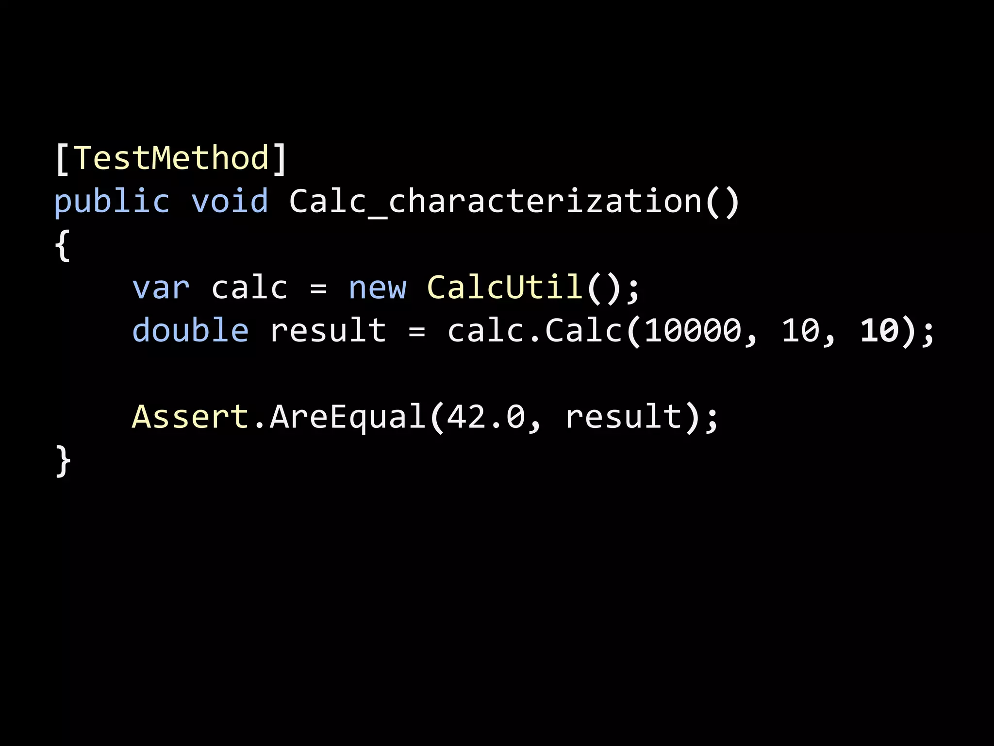 [TestMethod]
public void Calc_characterization()
{
var calc = new CalcUtil();
double result = calc.Calc(10000, 10, 10);
Assert.AreEqual(42.0, result);
}
 
