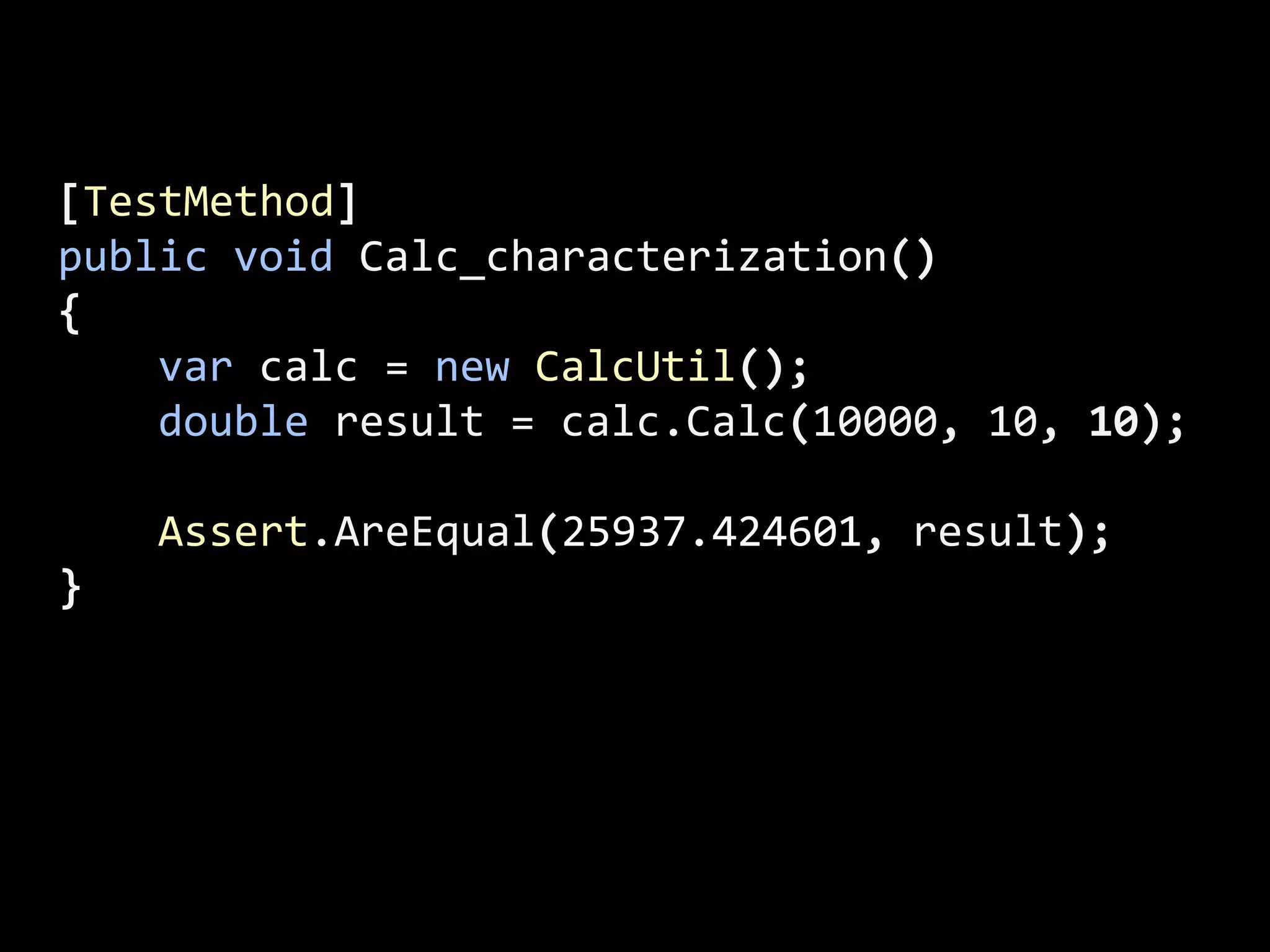 [TestMethod]
public void Calc_characterization()
{
var calc = new CalcUtil();
double result = calc.Calc(10000, 10, 10);
Assert.AreEqual(25937.424601, result);
}
 