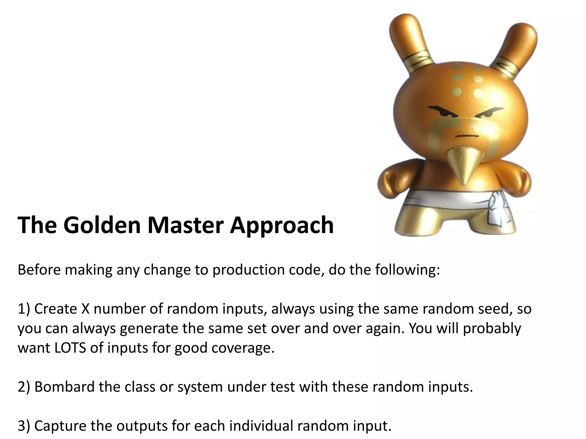 The Golden Master Approach
Before making any change to production code, do the following:
1) Create X number of random inputs, always using the same random seed, so
you can always generate the same set over and over again. You will probably
want LOTS of inputs for good coverage.
2) Bombard the class or system under test with these random inputs.
3) Capture the outputs for each individual random input.
 