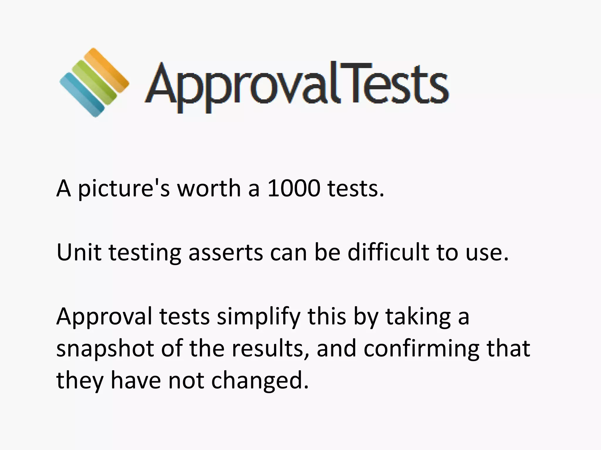 A picture's worth a 1000 tests.
Unit testing asserts can be difficult to use.
Approval tests simplify this by taking a
snapshot of the results, and confirming that
they have not changed.
 