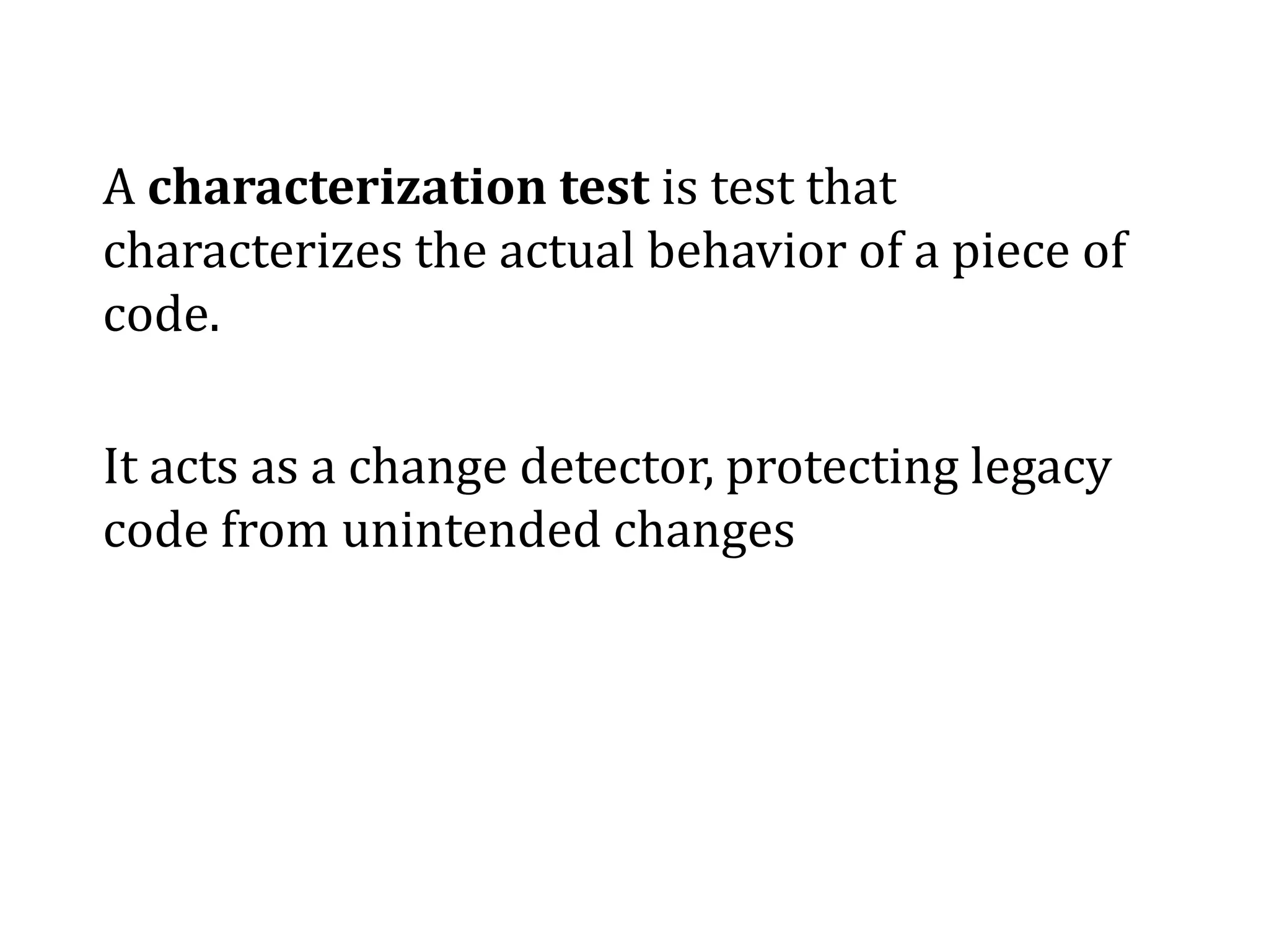 A characterization test is test that
characterizes the actual behavior of a piece of
code.
It acts as a change detector, protecting legacy
code from unintended changes
 