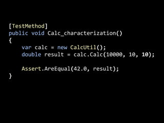 [TestMethod]
public void Calc_characterization()
{
var calc = new CalcUtil();
double result = calc.Calc(10000, 10, 10);
Assert.AreEqual(42.0, result);
}
 