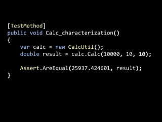 [TestMethod]
public void Calc_characterization()
{
var calc = new CalcUtil();
double result = calc.Calc(10000, 10, 10);
Assert.AreEqual(25937.424601, result);
}
 