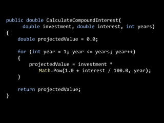 public double CalculateCompoundInterest(
double investment, double interest, int years)
{
double projectedValue = 0.0;
for (int year = 1; year <= years; year++)
{
projectedValue = investment *
Math.Pow(1.0 + interest / 100.0, year);
}
return projectedValue;
}
 