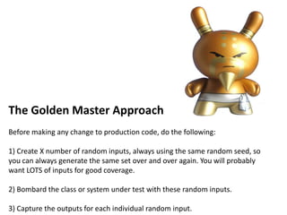 The Golden Master Approach
Before making any change to production code, do the following:
1) Create X number of random inputs, always using the same random seed, so
you can always generate the same set over and over again. You will probably
want LOTS of inputs for good coverage.
2) Bombard the class or system under test with these random inputs.
3) Capture the outputs for each individual random input.
 