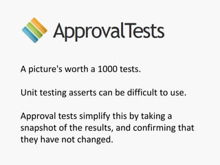 A picture's worth a 1000 tests.
Unit testing asserts can be difficult to use.
Approval tests simplify this by taking a
snapshot of the results, and confirming that
they have not changed.
 