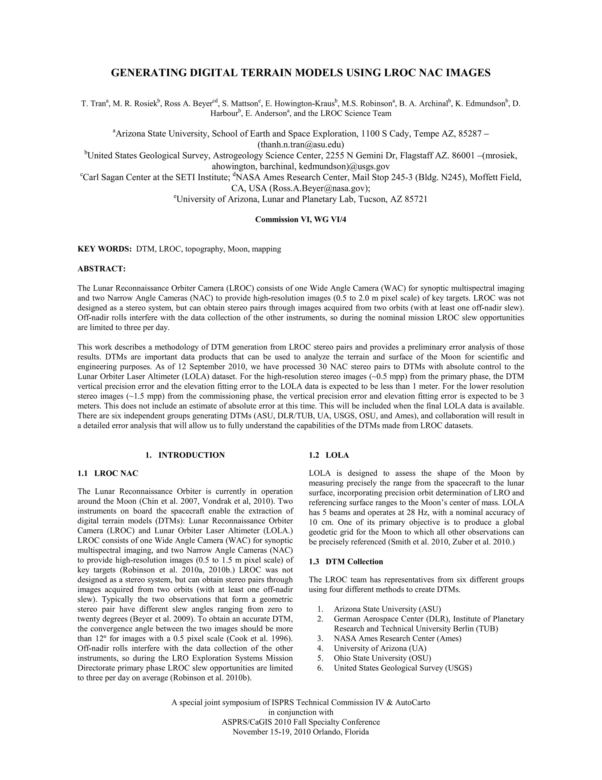 GENERATING DIGITAL TERRAIN MODELS USING LROC NAC IMAGES

 T. Trana, M. R. Rosiekb, Ross A. Beyercd, S. Mattsone, E. Howington-Krausb, M.S. Robinsona, B. A. Archinalb, K. Edmundsonb, D.
                                      Harbourb, E. Andersona, and the LROC Science Team
          a
          Arizona State University, School of Earth and Space Exploration, 1100 S Cady, Tempe AZ, 85287 –
                                                (thanh.n.tran@asu.edu)
  b
   United States Geological Survey, Astrogeology Science Center, 2255 N Gemini Dr, Flagstaff AZ. 86001 –(mrosiek,
                                    ahowington, barchinal, kedmundson)@usgs.gov
c
 Carl Sagan Center at the SETI Institute; dNASA Ames Research Center, Mail Stop 245-3 (Bldg. N245), Moffett Field,
                                          CA, USA (Ross.A.Beyer@nasa.gov);
                         e
                           University of Arizona, Lunar and Planetary Lab, Tucson, AZ 85721

                                                     Commission VI, WG VI/4


KEY WORDS: DTM, LROC, topography, Moon, mapping

ABSTRACT:

The Lunar Reconnaissance Orbiter Camera (LROC) consists of one Wide Angle Camera (WAC) for synoptic multispectral imaging
and two Narrow Angle Cameras (NAC) to provide high-resolution images (0.5 to 2.0 m pixel scale) of key targets. LROC was not
designed as a stereo system, but can obtain stereo pairs through images acquired from two orbits (with at least one off-nadir slew).
Off-nadir rolls interfere with the data collection of the other instruments, so during the nominal mission LROC slew opportunities
are limited to three per day.

This work describes a methodology of DTM generation from LROC stereo pairs and provides a preliminary error analysis of those
results. DTMs are important data products that can be used to analyze the terrain and surface of the Moon for scientific and
engineering purposes. As of 12 September 2010, we have processed 30 NAC stereo pairs to DTMs with absolute control to the
Lunar Orbiter Laser Altimeter (LOLA) dataset. For the high-resolution stereo images (~0.5 mpp) from the primary phase, the DTM
vertical precision error and the elevation fitting error to the LOLA data is expected to be less than 1 meter. For the lower resolution
stereo images (~1.5 mpp) from the commissioning phase, the vertical precision error and elevation fitting error is expected to be 3
meters. This does not include an estimate of absolute error at this time. This will be included when the final LOLA data is available.
There are six independent groups generating DTMs (ASU, DLR/TUB, UA, USGS, OSU, and Ames), and collaboration will result in
a detailed error analysis that will allow us to fully understand the capabilities of the DTMs made from LROC datasets.


                    1. INTRODUCTION                                  1.2 LOLA

1.1 LROC NAC                                                         LOLA is designed to assess the shape of the Moon by
                                                                     measuring precisely the range from the spacecraft to the lunar
The Lunar Reconnaissance Orbiter is currently in operation           surface, incorporating precision orbit determination of LRO and
around the Moon (Chin et al. 2007, Vondrak et al, 2010). Two         referencing surface ranges to the Moon’s center of mass. LOLA
instruments on board the spacecraft enable the extraction of         has 5 beams and operates at 28 Hz, with a nominal accuracy of
digital terrain models (DTMs): Lunar Reconnaissance Orbiter          10 cm. One of its primary objective is to produce a global
Camera (LROC) and Lunar Orbiter Laser Altimeter (LOLA.)              geodetic grid for the Moon to which all other observations can
LROC consists of one Wide Angle Camera (WAC) for synoptic            be precisely referenced (Smith et al. 2010, Zuber et al. 2010.)
multispectral imaging, and two Narrow Angle Cameras (NAC)
to provide high-resolution images (0.5 to 1.5 m pixel scale) of      1.3 DTM Collection
key targets (Robinson et al. 2010a, 2010b.) LROC was not
designed as a stereo system, but can obtain stereo pairs through     The LROC team has representatives from six different groups
images acquired from two orbits (with at least one off-nadir         using four different methods to create DTMs.
slew). Typically the two observations that form a geometric
stereo pair have different slew angles ranging from zero to             1.   Arizona State University (ASU)
twenty degrees (Beyer et al. 2009). To obtain an accurate DTM,          2.   German Aerospace Center (DLR), Institute of Planetary
the convergence angle between the two images should be more                  Research and Technical University Berlin (TUB)
than 12º for images with a 0.5 pixel scale (Cook et al. 1996).          3.   NASA Ames Research Center (Ames)
Off-nadir rolls interfere with the data collection of the other         4.   University of Arizona (UA)
instruments, so during the LRO Exploration Systems Mission              5.   Ohio State University (OSU)
Directorate primary phase LROC slew opportunities are limited           6.   United States Geological Survey (USGS)
to three per day on average (Robinson et al. 2010b).

                            A special joint symposium of ISPRS Technical Commission IV & AutoCarto
                                                       in conjunction with
                                            ASPRS/CaGIS 2010 Fall Specialty Conference
                                               November 15-19, 2010 Orlando, Florida
 