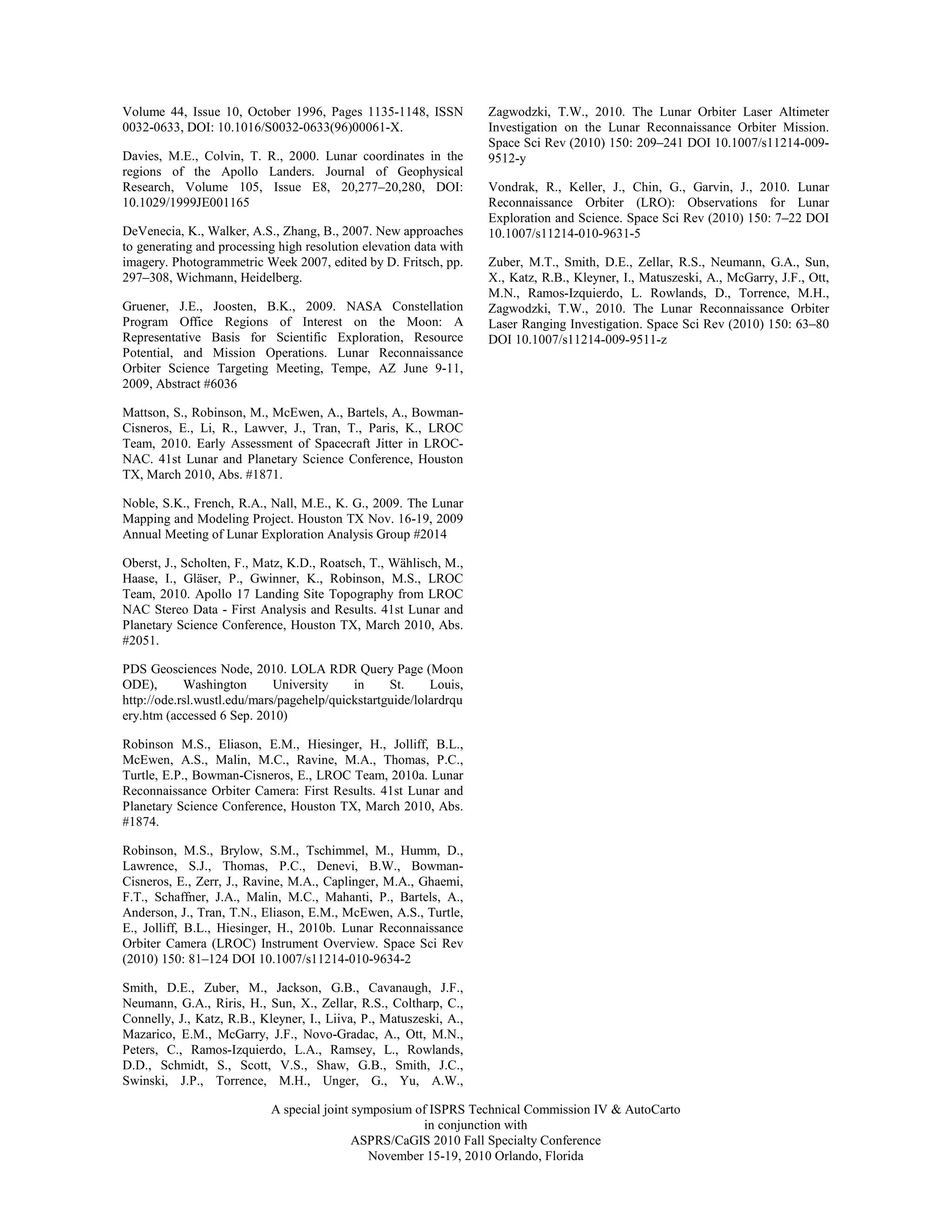 Volume 44, Issue 10, October 1996, Pages 1135-1148, ISSN            Zagwodzki, T.W., 2010. The Lunar Orbiter Laser Altimeter
0032-0633, DOI: 10.1016/S0032-0633(96)00061-X.                      Investigation on the Lunar Reconnaissance Orbiter Mission.
                                                                    Space Sci Rev (2010) 150: 209–241 DOI 10.1007/s11214-009-
Davies, M.E., Colvin, T. R., 2000. Lunar coordinates in the         9512-y
regions of the Apollo Landers. Journal of Geophysical
Research, Volume 105, Issue E8, 20,277–20,280, DOI:                 Vondrak, R., Keller, J., Chin, G., Garvin, J., 2010. Lunar
10.1029/1999JE001165                                                Reconnaissance Orbiter (LRO): Observations for Lunar
                                                                    Exploration and Science. Space Sci Rev (2010) 150: 7–22 DOI
DeVenecia, K., Walker, A.S., Zhang, B., 2007. New approaches        10.1007/s11214-010-9631-5
to generating and processing high resolution elevation data with
imagery. Photogrammetric Week 2007, edited by D. Fritsch, pp.       Zuber, M.T., Smith, D.E., Zellar, R.S., Neumann, G.A., Sun,
297–308, Wichmann, Heidelberg.                                      X., Katz, R.B., Kleyner, I., Matuszeski, A., McGarry, J.F., Ott,
                                                                    M.N., Ramos-Izquierdo, L. Rowlands, D., Torrence, M.H.,
Gruener, J.E., Joosten, B.K., 2009. NASA Constellation              Zagwodzki, T.W., 2010. The Lunar Reconnaissance Orbiter
Program Office Regions of Interest on the Moon: A                   Laser Ranging Investigation. Space Sci Rev (2010) 150: 63–80
Representative Basis for Scientific Exploration, Resource           DOI 10.1007/s11214-009-9511-z
Potential, and Mission Operations. Lunar Reconnaissance
Orbiter Science Targeting Meeting, Tempe, AZ June 9-11,
2009, Abstract #6036

Mattson, S., Robinson, M., McEwen, A., Bartels, A., Bowman-
Cisneros, E., Li, R., Lawver, J., Tran, T., Paris, K., LROC
Team, 2010. Early Assessment of Spacecraft Jitter in LROC-
NAC. 41st Lunar and Planetary Science Conference, Houston
TX, March 2010, Abs. #1871.

Noble, S.K., French, R.A., Nall, M.E., K. G., 2009. The Lunar
Mapping and Modeling Project. Houston TX Nov. 16-19, 2009
Annual Meeting of Lunar Exploration Analysis Group #2014

Oberst, J., Scholten, F., Matz, K.D., Roatsch, T., Wählisch, M.,
Haase, I., Gläser, P., Gwinner, K., Robinson, M.S., LROC
Team, 2010. Apollo 17 Landing Site Topography from LROC
NAC Stereo Data - First Analysis and Results. 41st Lunar and
Planetary Science Conference, Houston TX, March 2010, Abs.
#2051.

PDS Geosciences Node, 2010. LOLA RDR Query Page (Moon
ODE),       Washington       University    in     St.     Louis,
http://ode.rsl.wustl.edu/mars/pagehelp/quickstartguide/lolardrqu
ery.htm (accessed 6 Sep. 2010)

Robinson M.S., Eliason, E.M., Hiesinger, H., Jolliff, B.L.,
McEwen, A.S., Malin, M.C., Ravine, M.A., Thomas, P.C.,
Turtle, E.P., Bowman-Cisneros, E., LROC Team, 2010a. Lunar
Reconnaissance Orbiter Camera: First Results. 41st Lunar and
Planetary Science Conference, Houston TX, March 2010, Abs.
#1874.

Robinson, M.S., Brylow, S.M., Tschimmel, M., Humm, D.,
Lawrence, S.J., Thomas, P.C., Denevi, B.W., Bowman-
Cisneros, E., Zerr, J., Ravine, M.A., Caplinger, M.A., Ghaemi,
F.T., Schaffner, J.A., Malin, M.C., Mahanti, P., Bartels, A.,
Anderson, J., Tran, T.N., Eliason, E.M., McEwen, A.S., Turtle,
E., Jolliff, B.L., Hiesinger, H., 2010b. Lunar Reconnaissance
Orbiter Camera (LROC) Instrument Overview. Space Sci Rev
(2010) 150: 81–124 DOI 10.1007/s11214-010-9634-2

Smith, D.E., Zuber, M., Jackson, G.B., Cavanaugh, J.F.,
Neumann, G.A., Riris, H., Sun, X., Zellar, R.S., Coltharp, C.,
Connelly, J., Katz, R.B., Kleyner, I., Liiva, P., Matuszeski, A.,
Mazarico, E.M., McGarry, J.F., Novo-Gradac, A., Ott, M.N.,
Peters, C., Ramos-Izquierdo, L.A., Ramsey, L., Rowlands,
D.D., Schmidt, S., Scott, V.S., Shaw, G.B., Smith, J.C.,
Swinski, J.P., Torrence, M.H., Unger, G., Yu, A.W.,

                            A special joint symposium of ISPRS Technical Commission IV & AutoCarto
                                                       in conjunction with
                                            ASPRS/CaGIS 2010 Fall Specialty Conference
                                               November 15-19, 2010 Orlando, Florida
 