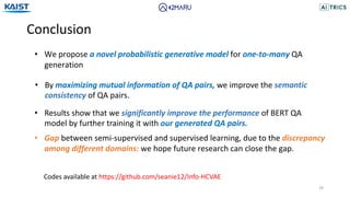 Conclusion
39
• We propose a novel probabilistic generative model for one-to-many QA
generation
• By maximizing mutual information of QA pairs, we improve the semantic
consistency of QA pairs.
• Results show that we significantly improve the performance of BERT QA
model by further training it with our generated QA pairs.
• Gap between semi-supervised and supervised learning, due to the discrepancy
among different domains: we hope future research can close the gap.
Codes available at https://github.com/seanie12/Info-HCVAE
 