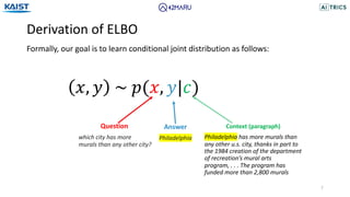 Derivation of ELBO
7
Formally, our goal is to learn conditional joint distribution as follows:
Question
which city has more
murals than any other city?
Answer
Philadelphia
Context (paragraph)
Philadelphia has more murals than
any other u.s. city, thanks in part to
the 1984 creation of the department
of recreation’s mural arts
program, . . . The program has
funded more than 2,800 murals
𝑥, 𝑦 ~ 𝑝(𝑥, 𝑦|𝑐)
 