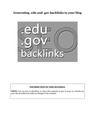 Generating .edu and .gov backlinks to your blog
DISTRIBUTION OF THIS MATERIAL
NOTE: You are free to distribute or share this material or give it away as a freebie on
your site provided you make no changes to its contents.
 