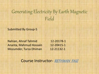 Generating Electricity By Earth Magnetic
Field
Submitted By Group-5
Nahian, Ahnaf Tahmid 12-20178-1
Ananta, Mahmud Hossain 12-20415-1
Mozumder, Turza Dhiman 12-21132-1
Course Instructor- RETHWAN FAIZ
 