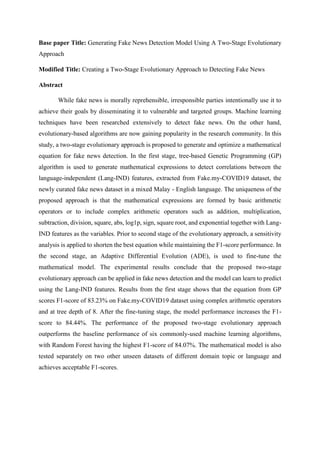 Base paper Title: Generating Fake News Detection Model Using A Two-Stage Evolutionary
Approach
Modified Title: Creating a Two-Stage Evolutionary Approach to Detecting Fake News
Abstract
While fake news is morally reprehensible, irresponsible parties intentionally use it to
achieve their goals by disseminating it to vulnerable and targeted groups. Machine learning
techniques have been researched extensively to detect fake news. On the other hand,
evolutionary-based algorithms are now gaining popularity in the research community. In this
study, a two-stage evolutionary approach is proposed to generate and optimize a mathematical
equation for fake news detection. In the first stage, tree-based Genetic Programming (GP)
algorithm is used to generate mathematical expressions to detect correlations between the
language-independent (Lang-IND) features, extracted from Fake.my-COVID19 dataset, the
newly curated fake news dataset in a mixed Malay - English language. The uniqueness of the
proposed approach is that the mathematical expressions are formed by basic arithmetic
operators or to include complex arithmetic operators such as addition, multiplication,
subtraction, division, square, abs, log1p, sign, square root, and exponential together with Lang-
IND features as the variables. Prior to second stage of the evolutionary approach, a sensitivity
analysis is applied to shorten the best equation while maintaining the F1-score performance. In
the second stage, an Adaptive Differential Evolution (ADE), is used to fine-tune the
mathematical model. The experimental results conclude that the proposed two-stage
evolutionary approach can be applied in fake news detection and the model can learn to predict
using the Lang-IND features. Results from the first stage shows that the equation from GP
scores F1-score of 83.23% on Fake.my-COVID19 dataset using complex arithmetic operators
and at tree depth of 8. After the fine-tuning stage, the model performance increases the F1-
score to 84.44%. The performance of the proposed two-stage evolutionary approach
outperforms the baseline performance of six commonly-used machine learning algorithms,
with Random Forest having the highest F1-score of 84.07%. The mathematical model is also
tested separately on two other unseen datasets of different domain topic or language and
achieves acceptable F1-scores.
 