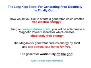 The Long Kept Secret For  Generating Free Electricity  is Finally Out… How would you like to create a generator which creates  free electric energy?   Using our  easy-to-follow guide , you will be able create a Magnetic Power Generator which creates   absolutely   free energy ! The M agniwork  generator creates energy by itself  and  can powers your home  for free .  The generator  works fully  off   the   grid !  Click Here for more information This method has been researched for a long time, but due to suppression of this idea from the big corporations, the plans for building a free energy generator which could change the world have never been out on the open. We finally succeeded in creating a web site which offers the Do-It-Yourself instructions for building such a device, and it is considered that this device will be able to solve the energy crisis.  Finding it hard to believe how such a machine could work? Watch the following video of a man that has built a similar device  