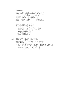 Solution:
i)E(x)=4∑
(4𝑥) 𝑛
𝑛!
∞
𝑛=0 ⇒ {4,42
,43
,44
,…}
ii)E(x)=8∑
(7𝑥) 𝑛
𝑛!
∞
𝑛=0 -3∑
(4𝑥) 𝑛
𝑛!
∞
𝑛=0
Seq =87 𝑛
− 34 𝑛
, n=0,1,2,…
iii)E(x)=2∑
𝑥 𝑛
𝑛!
∞
𝑛=0 + 3𝑥2
E(x)=2(1+
𝑥
1!
+
𝑥2
2!
+
𝑥3
3!
+…)+3𝑥2
Seq={2,2,(2+3),2,…}
Seq={2,2,5,2,…}
iv) E(x)=𝑒3𝑥
− 28𝑥3
− 6𝑥2
+ 9𝑥
E(x)=∑
3 𝑛 𝑥 𝑛
𝑛!
− 28𝑥3
− 6𝑥2
+ 9∞
𝑛=0 𝑥
⇒Seq={30
,31
+ 9,32
− 6,33
− 28,34
,3 5
,36
,…}
Seq={1,12,3,-1, 34
,3 5
,36
,…}
 