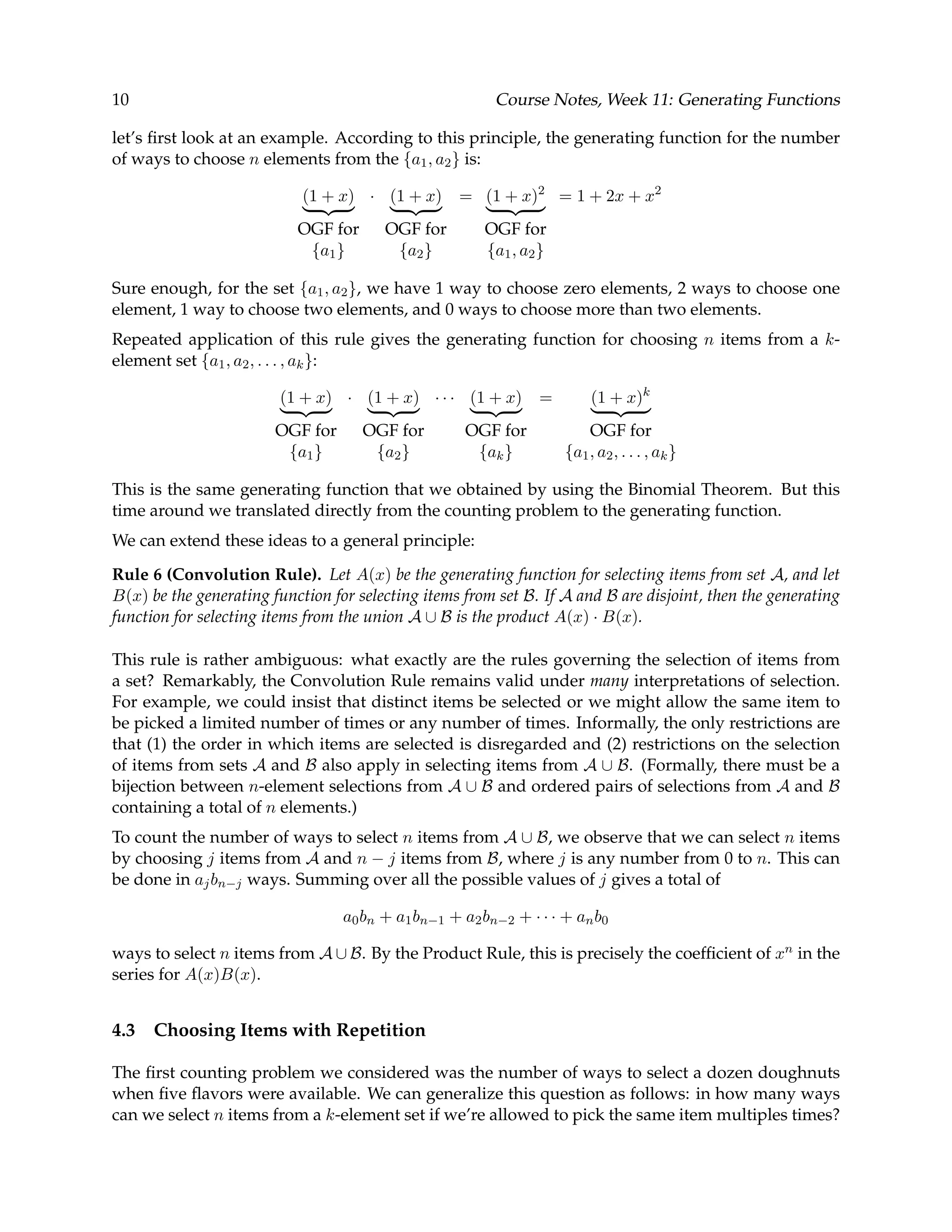 10 Course Notes, Week 11: Generating Functions let’s ﬁrst look at an example. According to this principle, the generating function for the number of ways to choose n elements from the {a1, a2} is: (1 + x) OGF for {a1} · (1 + x) OGF for {a2} = (1 + x)2 OGF for {a1, a2} = 1 + 2x + x2 Sure enough, for the set {a1, a2}, we have 1 way to choose zero elements, 2 ways to choose one element, 1 way to choose two elements, and 0 ways to choose more than two elements. Repeated application of this rule gives the generating function for choosing n items from a k- element set {a1, a2, . . . , ak}: (1 + x) OGF for {a1} · (1 + x) OGF for {a2} · · · (1 + x) OGF for {ak} = (1 + x)k OGF for {a1, a2, . . . , ak} This is the same generating function that we obtained by using the Binomial Theorem. But this time around we translated directly from the counting problem to the generating function. We can extend these ideas to a general principle: Rule 6 (Convolution Rule). Let A(x) be the generating function for selecting items from set A, and let B(x) be the generating function for selecting items from set B. If A and B are disjoint, then the generating function for selecting items from the union A ∪ B is the product A(x) · B(x). This rule is rather ambiguous: what exactly are the rules governing the selection of items from a set? Remarkably, the Convolution Rule remains valid under many interpretations of selection. For example, we could insist that distinct items be selected or we might allow the same item to be picked a limited number of times or any number of times. Informally, the only restrictions are that (1) the order in which items are selected is disregarded and (2) restrictions on the selection of items from sets A and B also apply in selecting items from A ∪ B. (Formally, there must be a bijection between n-element selections from A ∪ B and ordered pairs of selections from A and B containing a total of n elements.) To count the number of ways to select n items from A ∪ B, we observe that we can select n items by choosing j items from A and n − j items from B, where j is any number from 0 to n. This can be done in ajbn−j ways. Summing over all the possible values of j gives a total of a0bn + a1bn−1 + a2bn−2 + · · · + anb0 ways to select n items from A ∪ B. By the Product Rule, this is precisely the coefﬁcient of xn in the series for A(x)B(x). 4.3 Choosing Items with Repetition The ﬁrst counting problem we considered was the number of ways to select a dozen doughnuts when ﬁve ﬂavors were available. We can generalize this question as follows: in how many ways can we select n items from a k-element set if we’re allowed to pick the same item multiples times? 