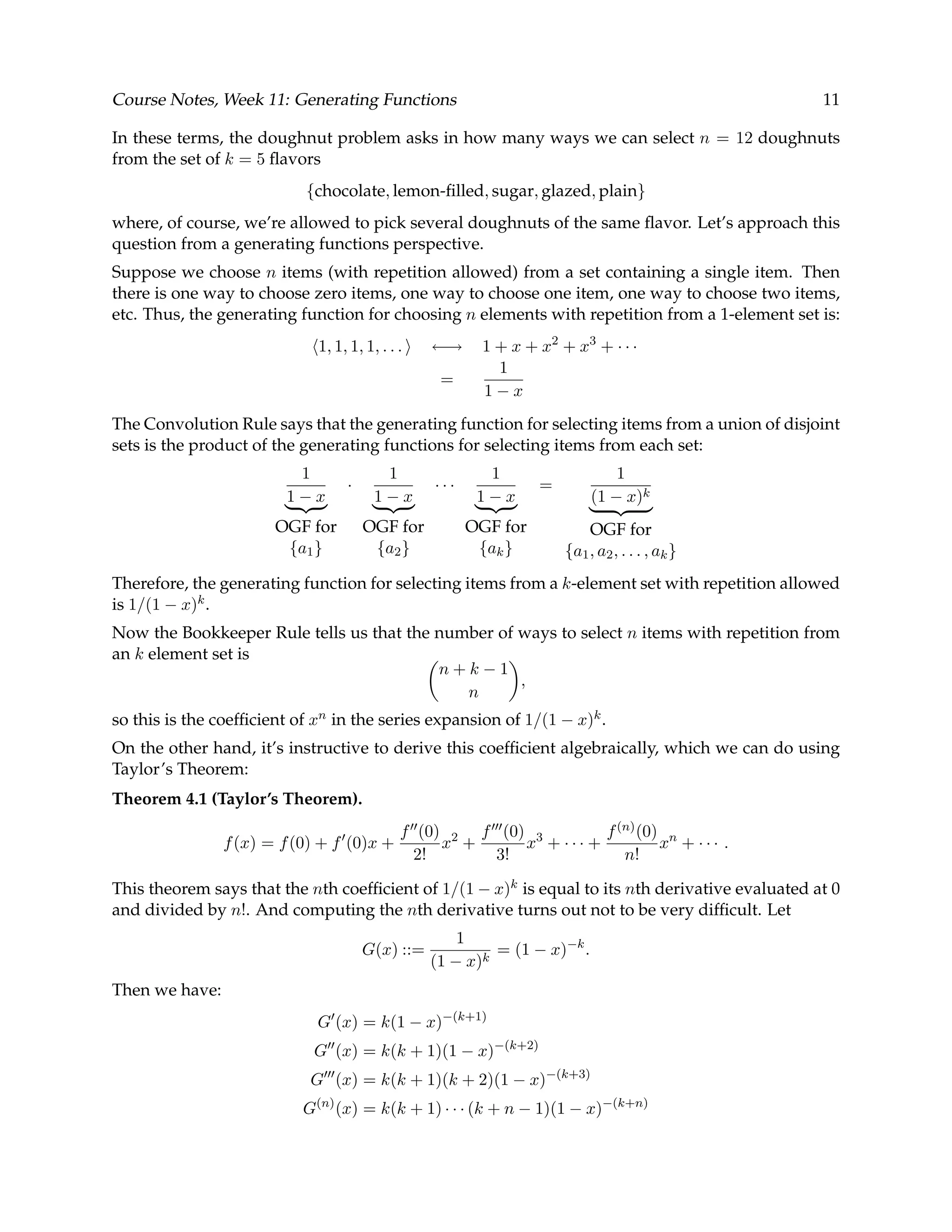 Course Notes, Week 11: Generating Functions 11 In these terms, the doughnut problem asks in how many ways we can select n = 12 doughnuts from the set of k = 5 ﬂavors {chocolate, lemon-ﬁlled, sugar, glazed, plain} where, of course, we’re allowed to pick several doughnuts of the same ﬂavor. Let’s approach this question from a generating functions perspective. Suppose we choose n items (with repetition allowed) from a set containing a single item. Then there is one way to choose zero items, one way to choose one item, one way to choose two items, etc. Thus, the generating function for choosing n elements with repetition from a 1-element set is: 1, 1, 1, 1, . . . ←→ 1 + x + x2 + x3 + · · · = 1 1 − x The Convolution Rule says that the generating function for selecting items from a union of disjoint sets is the product of the generating functions for selecting items from each set: 1 1 − x OGF for {a1} · 1 1 − x OGF for {a2} · · · 1 1 − x OGF for {ak} = 1 (1 − x)k OGF for {a1, a2, . . . , ak} Therefore, the generating function for selecting items from a k-element set with repetition allowed is 1/(1 − x)k. Now the Bookkeeper Rule tells us that the number of ways to select n items with repetition from an k element set is n + k − 1 n , so this is the coefﬁcient of xn in the series expansion of 1/(1 − x)k. On the other hand, it’s instructive to derive this coefﬁcient algebraically, which we can do using Taylor’s Theorem: Theorem 4.1 (Taylor’s Theorem). f(x) = f(0) + f (0)x + f (0) 2! x2 + f (0) 3! x3 + · · · + f(n)(0) n! xn + · · · . This theorem says that the nth coefﬁcient of 1/(1 − x)k is equal to its nth derivative evaluated at 0 and divided by n!. And computing the nth derivative turns out not to be very difﬁcult. Let G(x) ::= 1 (1 − x)k = (1 − x)−k . Then we have: G (x) = k(1 − x)−(k+1) G (x) = k(k + 1)(1 − x)−(k+2) G (x) = k(k + 1)(k + 2)(1 − x)−(k+3) G(n) (x) = k(k + 1) · · · (k + n − 1)(1 − x)−(k+n) 