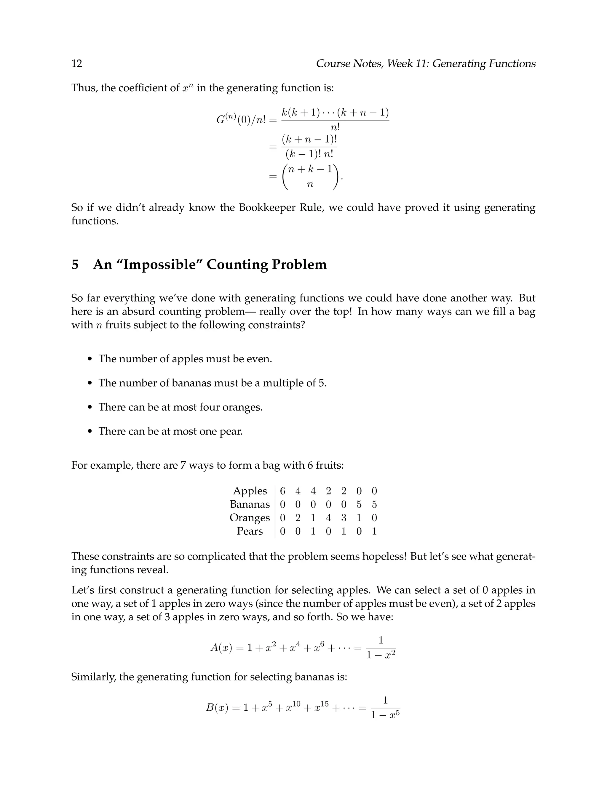 12 Course Notes, Week 11: Generating Functions Thus, the coefﬁcient of xn in the generating function is: G(n) (0)/n! = k(k + 1) · · · (k + n − 1) n! = (k + n − 1)! (k − 1)! n! = n + k − 1 n . So if we didn’t already know the Bookkeeper Rule, we could have proved it using generating functions. 5 An “Impossible” Counting Problem So far everything we’ve done with generating functions we could have done another way. But here is an absurd counting problem— really over the top! In how many ways can we ﬁll a bag with n fruits subject to the following constraints? • The number of apples must be even. • The number of bananas must be a multiple of 5. • There can be at most four oranges. • There can be at most one pear. For example, there are 7 ways to form a bag with 6 fruits: Apples 6 4 4 2 2 0 0 Bananas 0 0 0 0 0 5 5 Oranges 0 2 1 4 3 1 0 Pears 0 0 1 0 1 0 1 These constraints are so complicated that the problem seems hopeless! But let’s see what generat- ing functions reveal. Let’s ﬁrst construct a generating function for selecting apples. We can select a set of 0 apples in one way, a set of 1 apples in zero ways (since the number of apples must be even), a set of 2 apples in one way, a set of 3 apples in zero ways, and so forth. So we have: A(x) = 1 + x2 + x4 + x6 + · · · = 1 1 − x2 Similarly, the generating function for selecting bananas is: B(x) = 1 + x5 + x10 + x15 + · · · = 1 1 − x5 