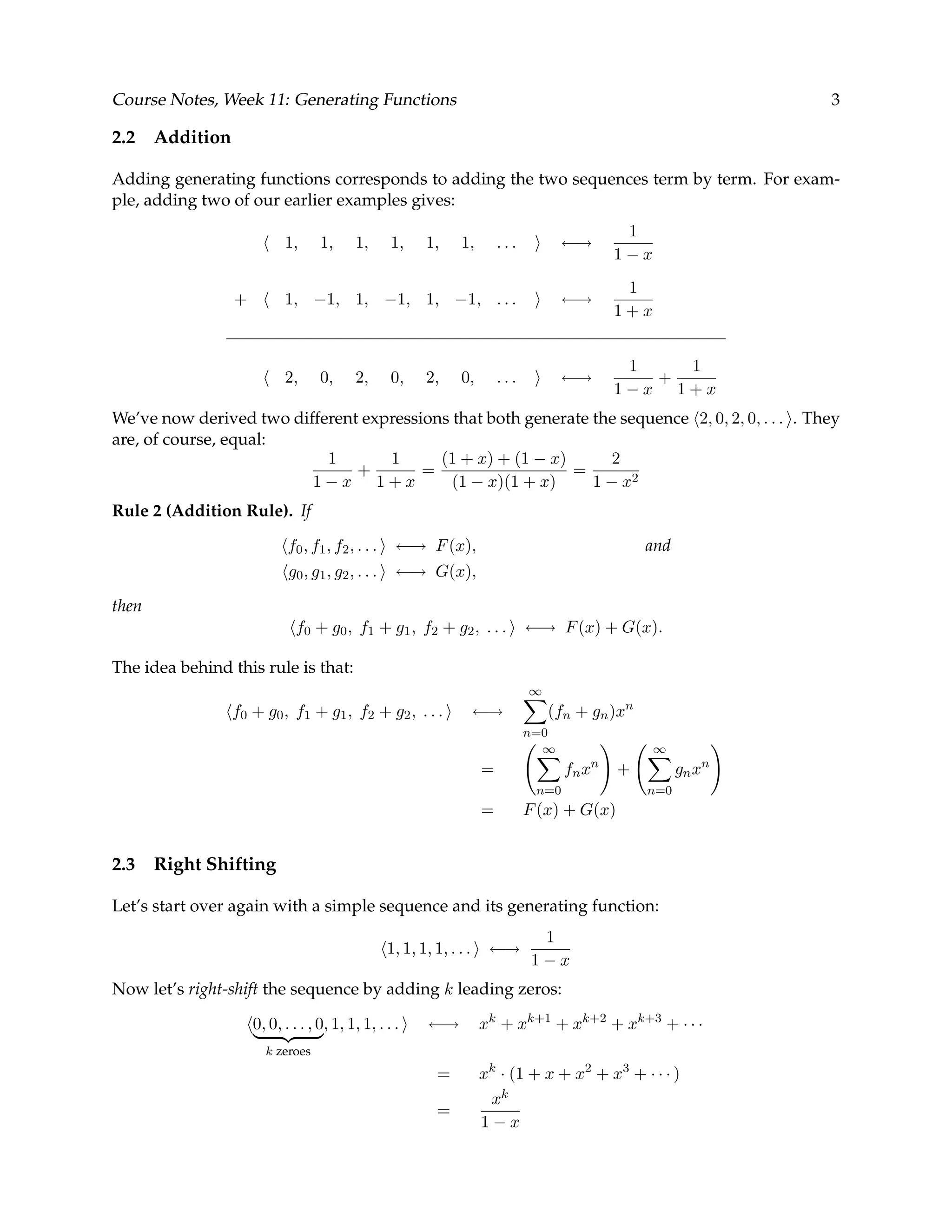 Course Notes, Week 11: Generating Functions 3 2.2 Addition Adding generating functions corresponds to adding the two sequences term by term. For exam- ple, adding two of our earlier examples gives: 1, 1, 1, 1, 1, 1, . . . ←→ 1 1 − x + 1, −1, 1, −1, 1, −1, . . . ←→ 1 1 + x 2, 0, 2, 0, 2, 0, . . . ←→ 1 1 − x + 1 1 + x We’ve now derived two different expressions that both generate the sequence 2, 0, 2, 0, . . . . They are, of course, equal: 1 1 − x + 1 1 + x = (1 + x) + (1 − x) (1 − x)(1 + x) = 2 1 − x2 Rule 2 (Addition Rule). If f0, f1, f2, . . . ←→ F(x), and g0, g1, g2, . . . ←→ G(x), then f0 + g0, f1 + g1, f2 + g2, . . . ←→ F(x) + G(x). The idea behind this rule is that: f0 + g0, f1 + g1, f2 + g2, . . . ←→ ∞ n=0 (fn + gn)xn = ∞ n=0 fnxn + ∞ n=0 gnxn = F(x) + G(x) 2.3 Right Shifting Let’s start over again with a simple sequence and its generating function: 1, 1, 1, 1, . . . ←→ 1 1 − x Now let’s right-shift the sequence by adding k leading zeros: 0, 0, . . . , 0 k zeroes , 1, 1, 1, . . . ←→ xk + xk+1 + xk+2 + xk+3 + · · · = xk · (1 + x + x2 + x3 + · · · ) = xk 1 − x 