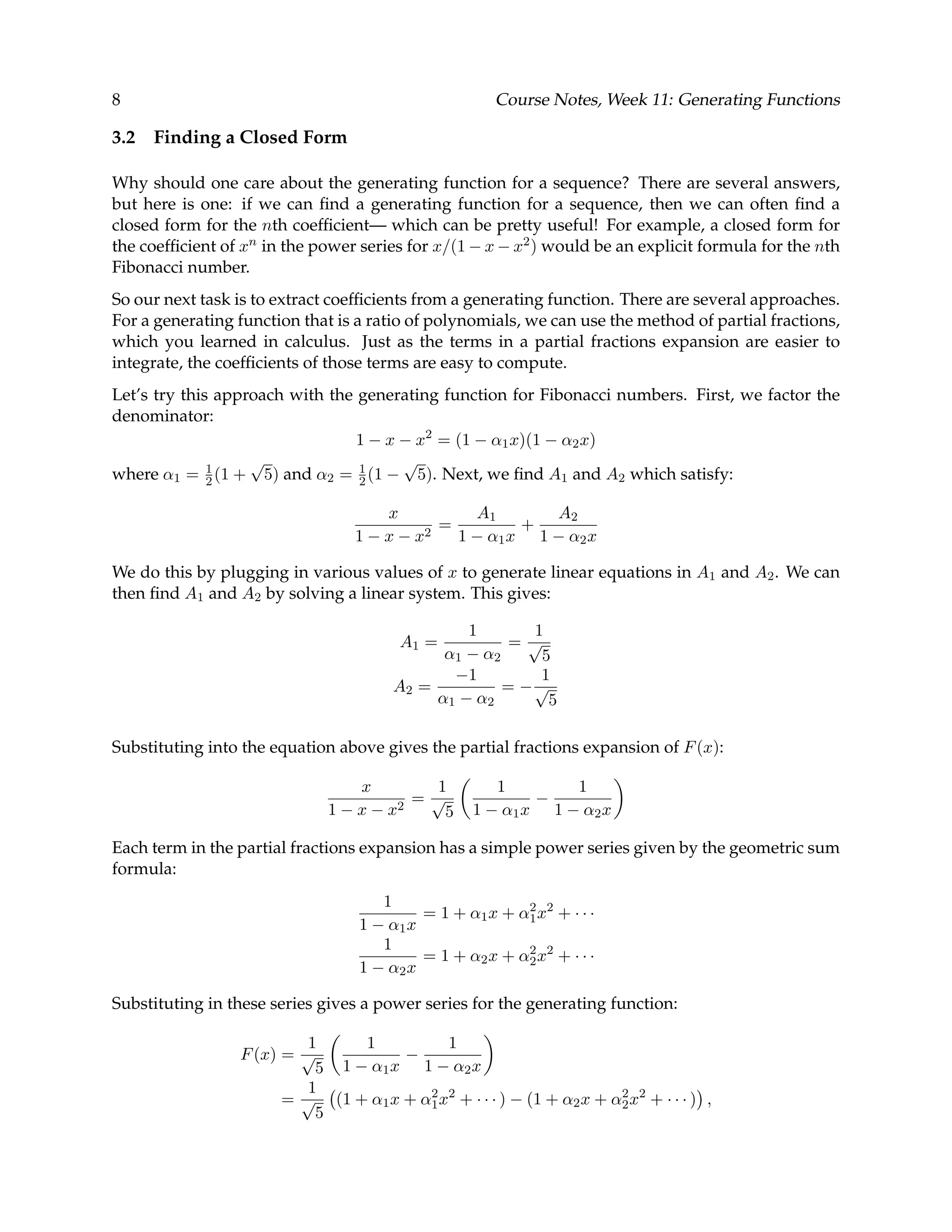 8 Course Notes, Week 11: Generating Functions 3.2 Finding a Closed Form Why should one care about the generating function for a sequence? There are several answers, but here is one: if we can ﬁnd a generating function for a sequence, then we can often ﬁnd a closed form for the nth coefﬁcient— which can be pretty useful! For example, a closed form for the coefﬁcient of xn in the power series for x/(1 − x − x2) would be an explicit formula for the nth Fibonacci number. So our next task is to extract coefﬁcients from a generating function. There are several approaches. For a generating function that is a ratio of polynomials, we can use the method of partial fractions, which you learned in calculus. Just as the terms in a partial fractions expansion are easier to integrate, the coefﬁcients of those terms are easy to compute. Let’s try this approach with the generating function for Fibonacci numbers. First, we factor the denominator: 1 − x − x2 = (1 − α1x)(1 − α2x) where α1 = 1 2 (1 + √ 5) and α2 = 1 2 (1 − √ 5). Next, we ﬁnd A1 and A2 which satisfy: x 1 − x − x2 = A1 1 − α1x + A2 1 − α2x We do this by plugging in various values of x to generate linear equations in A1 and A2. We can then ﬁnd A1 and A2 by solving a linear system. This gives: A1 = 1 α1 − α2 = 1 √ 5 A2 = −1 α1 − α2 = − 1 √ 5 Substituting into the equation above gives the partial fractions expansion of F(x): x 1 − x − x2 = 1 √ 5 1 1 − α1x − 1 1 − α2x Each term in the partial fractions expansion has a simple power series given by the geometric sum formula: 1 1 − α1x = 1 + α1x + α2 1x2 + · · · 1 1 − α2x = 1 + α2x + α2 2x2 + · · · Substituting in these series gives a power series for the generating function: F(x) = 1 √ 5 1 1 − α1x − 1 1 − α2x = 1 √ 5 (1 + α1x + α2 1x2 + · · · ) − (1 + α2x + α2 2x2 + · · · ) , 