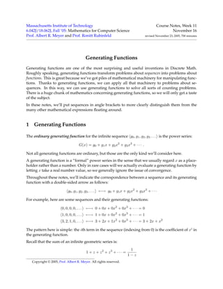 Massachusetts Institute of Technology Course Notes, Week 11
6.042J/18.062J, Fall ’05: Mathematics for Computer Science November 16
Prof. Albert R. Meyer and Prof. Ronitt Rubinfeld revised November 23, 2005, 700 minutes
Generating Functions
Generating functions are one of the most surprising and useful inventions in Discrete Math.
Roughly speaking, generating functions transform problems about sequences into problems about
functions. This is great because we’ve got piles of mathematical machinery for manipulating func-
tions. Thanks to generating functions, we can apply all that machinery to problems about se-
quences. In this way, we can use generating functions to solve all sorts of counting problems.
There is a huge chunk of mathematics concerning generating functions, so we will only get a taste
of the subject.
In these notes, we’ll put sequences in angle brackets to more clearly distinguish them from the
many other mathematical expressions ﬂoating around.
1 Generating Functions
The ordinary generating function for the inﬁnite sequence g0, g1, g2, g3 . . . is the power series:
G(x) = g0 + g1x + g2x2
+ g3x3
+ · · · .
Not all generating functions are ordinary, but those are the only kind we’ll consider here.
A generating function is a “formal” power series in the sense that we usually regard x as a place-
holder rather than a number. Only in rare cases will we actually evaluate a generating function by
letting x take a real number value, so we generally ignore the issue of convergence.
Throughout these notes, we’ll indicate the correspondence between a sequence and its generating
function with a double-sided arrow as follows:
g0, g1, g2, g3, . . . ←→ g0 + g1x + g2x2
+ g3x3
+ · · ·
For example, here are some sequences and their generating functions:
0, 0, 0, 0, . . . ←→ 0 + 0x + 0x2
+ 0x3
+ · · · = 0
1, 0, 0, 0, . . . ←→ 1 + 0x + 0x2
+ 0x3
+ · · · = 1
3, 2, 1, 0, . . . ←→ 3 + 2x + 1x2
+ 0x3
+ · · · = 3 + 2x + x2
The pattern here is simple: the ith term in the sequence (indexing from 0) is the coefﬁcient of xi in
the generating function.
Recall that the sum of an inﬁnite geometric series is:
1 + z + z2
+ z3
+ · · · =
1
1 − z
Copyright © 2005, Prof. Albert R. Meyer. All rights reserved.
 