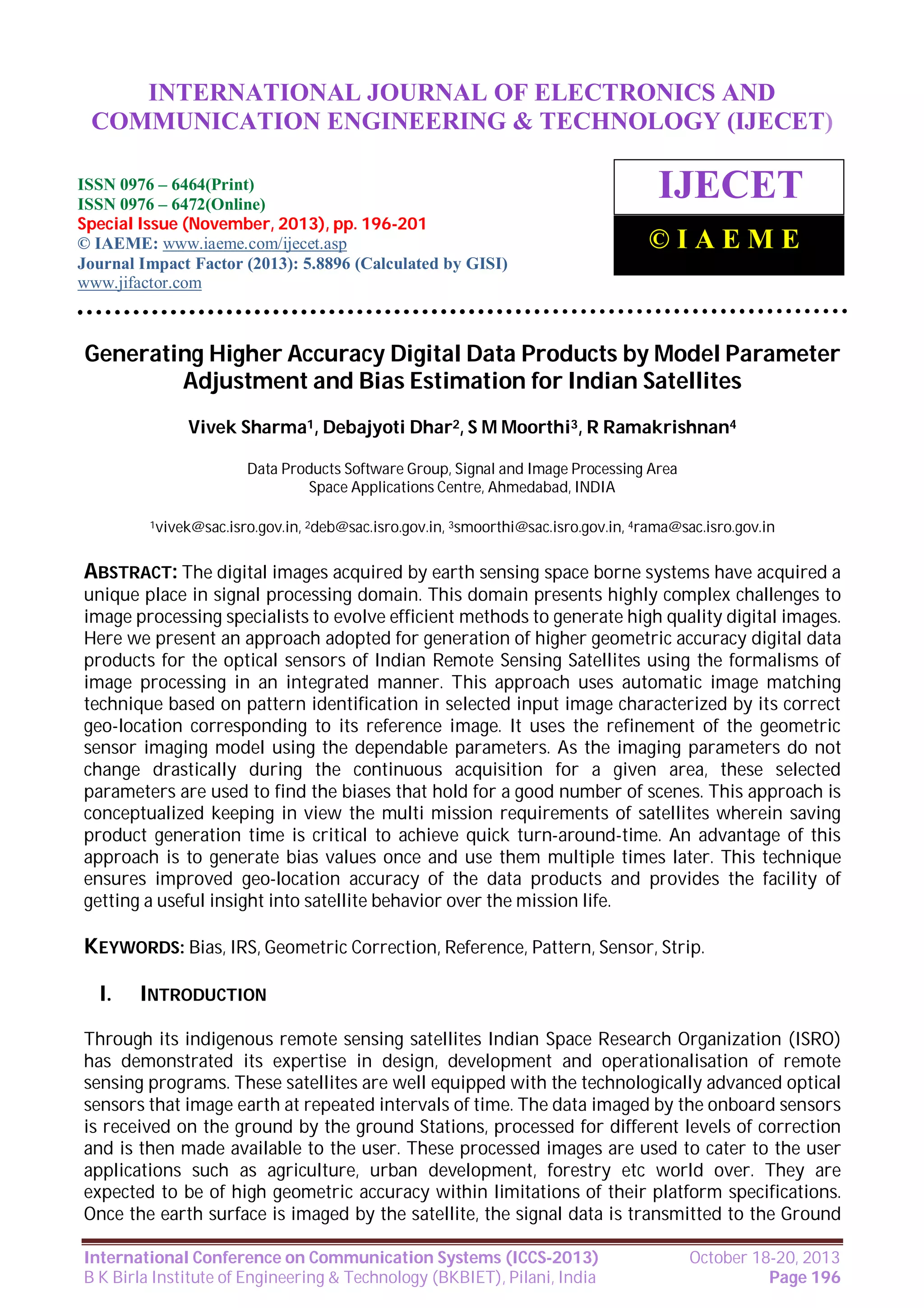 International Journal of Electronics and Communication Engineering & Technology (IJECET),
INTERNATIONAL JOURNAL OF ELECTRONICS AND
ISSN 0976 – 6464(Print), ISSN 0976 – 6472(Online), Special Issue (November, 2013), © IAEME

COMMUNICATION ENGINEERING & TECHNOLOGY (IJECET)

ISSN 0976 – 6464(Print)
ISSN 0976 – 6472(Online)
Special Issue (November, 2013), pp. 196-201
© IAEME: www.iaeme.com/ijecet.asp
Journal Impact Factor (2013): 5.8896 (Calculated by GISI)
www.jifactor.com

IJECET
©IAEME

Generating Higher Accuracy Digital Data Products by Model Parameter
Adjustment and Bias Estimation for Indian Satellites
Vivek Sharma1, Debajyoti Dhar2, S M Moorthi3, R Ramakrishnan4
Data Products Software Group, Signal and Image Processing Area
Space Applications Centre, Ahmedabad, INDIA
1vivek@sac.isro.gov.in, 2deb@sac.isro.gov.in, 3smoorthi@sac.isro.gov.in, 4rama@sac.isro.gov.in

ABSTRACT: The digital images acquired by earth sensing space borne systems have acquired a
unique place in signal processing domain. This domain presents highly complex challenges to
image processing specialists to evolve efficient methods to generate high quality digital images.
Here we present an approach adopted for generation of higher geometric accuracy digital data
products for the optical sensors of Indian Remote Sensing Satellites using the formalisms of
image processing in an integrated manner. This approach uses automatic image matching
technique based on pattern identification in selected input image characterized by its correct
geo-location corresponding to its reference image. It uses the refinement of the geometric
sensor imaging model using the dependable parameters. As the imaging parameters do not
change drastically during the continuous acquisition for a given area, these selected
parameters are used to find the biases that hold for a good number of scenes. This approach is
conceptualized keeping in view the multi mission requirements of satellites wherein saving
product generation time is critical to achieve quick turn-around-time. An advantage of this
approach is to generate bias values once and use them multiple times later. This technique
ensures improved geo-location accuracy of the data products and provides the facility of
getting a useful insight into satellite behavior over the mission life.

KEYWORDS: Bias, IRS, Geometric Correction, Reference, Pattern, Sensor, Strip.
I.

INTRODUCTION

Through its indigenous remote sensing satellites Indian Space Research Organization (ISRO)
has demonstrated its expertise in design, development and operationalisation of remote
sensing programs. These satellites are well equipped with the technologically advanced optical
sensors that image earth at repeated intervals of time. The data imaged by the onboard sensors
is received on the ground by the ground Stations, processed for different levels of correction
and is then made available to the user. These processed images are used to cater to the user
applications such as agriculture, urban development, forestry etc world over. They are
expected to be of high geometric accuracy within limitations of their platform specifications.
Once the earth surface is imaged by the satellite, the signal data is transmitted to the Ground
International Conference on Communication Systems (ICCS-2013)
B K Birla Institute of Engineering & Technology (BKBIET), Pilani, India

October 18-20, 2013
Page 196

 