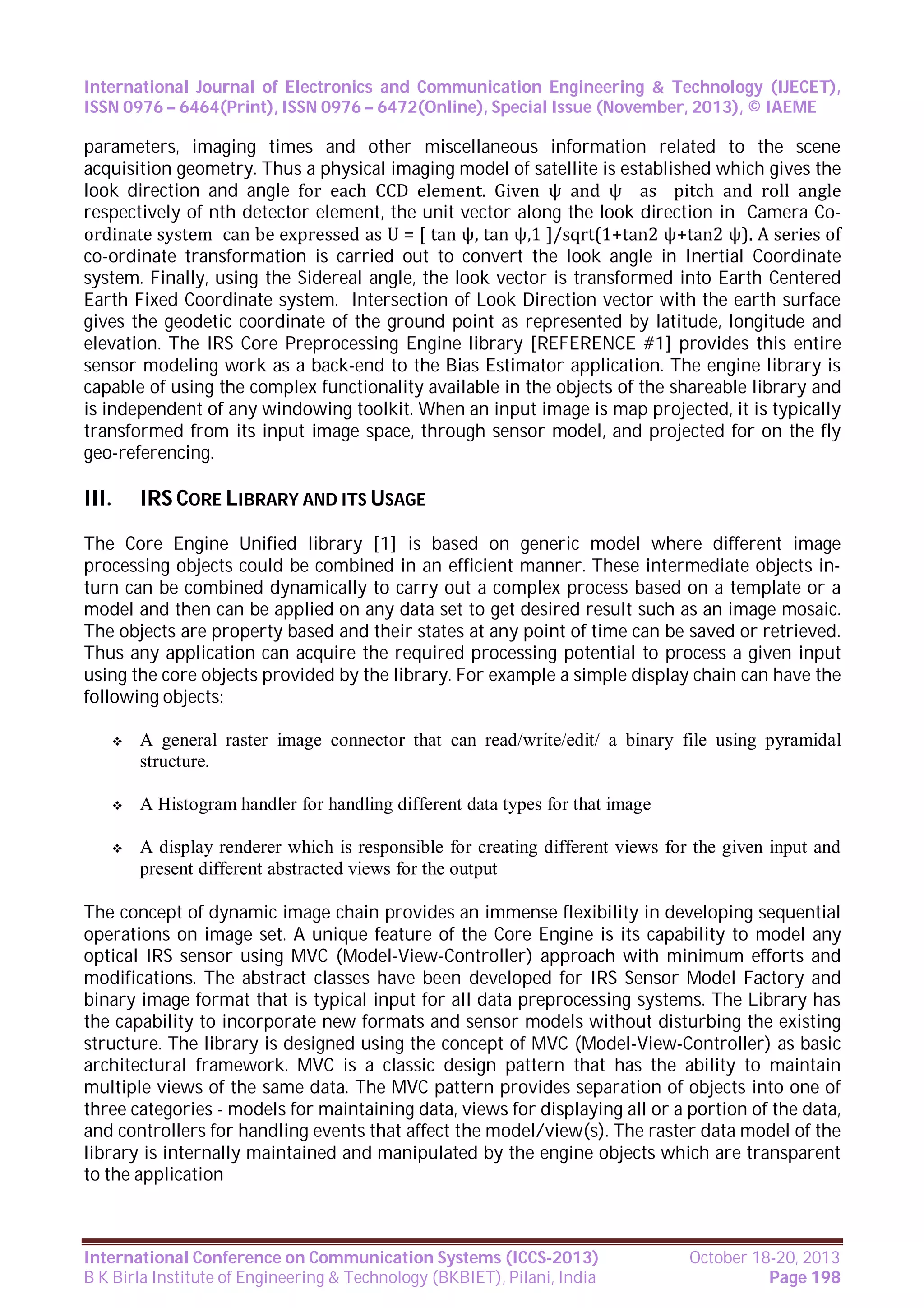 International Journal of Electronics and Communication Engineering & Technology (IJECET),
ISSN 0976 – 6464(Print), ISSN 0976 – 6472(Online), Special Issue (November, 2013), © IAEME

parameters, imaging times and other miscellaneous information related to the scene
acquisition geometry. Thus a physical imaging model of satellite is established which gives the
look direction and angle for each CCD element. Given ψ and ψ as pitch and roll angle
respectively of nth detector element, the unit vector along the look direction in Camera Coordinate system can be expressed as U = [ tan ψ, tan ψ,1 ]/sqrt(1+tan2 ψ+tan2 ψ). A series of
co-ordinate transformation is carried out to convert the look angle in Inertial Coordinate
system. Finally, using the Sidereal angle, the look vector is transformed into Earth Centered
Earth Fixed Coordinate system. Intersection of Look Direction vector with the earth surface
gives the geodetic coordinate of the ground point as represented by latitude, longitude and
elevation. The IRS Core Preprocessing Engine library [REFERENCE #1] provides this entire
sensor modeling work as a back-end to the Bias Estimator application. The engine library is
capable of using the complex functionality available in the objects of the shareable library and
is independent of any windowing toolkit. When an input image is map projected, it is typically
transformed from its input image space, through sensor model, and projected for on the fly
geo-referencing.

III.

IRS CORE LIBRARY AND ITS USAGE

The Core Engine Unified library [1] is based on generic model where different image
processing objects could be combined in an efficient manner. These intermediate objects inturn can be combined dynamically to carry out a complex process based on a template or a
model and then can be applied on any data set to get desired result such as an image mosaic.
The objects are property based and their states at any point of time can be saved or retrieved.
Thus any application can acquire the required processing potential to process a given input
using the core objects provided by the library. For example a simple display chain can have the
following objects:


A general raster image connector that can read/write/edit/ a binary file using pyramidal
structure.



A Histogram handler for handling different data types for that image



A display renderer which is responsible for creating different views for the given input and
present different abstracted views for the output

The concept of dynamic image chain provides an immense flexibility in developing sequential
operations on image set. A unique feature of the Core Engine is its capability to model any
optical IRS sensor using MVC (Model-View-Controller) approach with minimum efforts and
modifications. The abstract classes have been developed for IRS Sensor Model Factory and
binary image format that is typical input for all data preprocessing systems. The Library has
the capability to incorporate new formats and sensor models without disturbing the existing
structure. The library is designed using the concept of MVC (Model-View-Controller) as basic
architectural framework. MVC is a classic design pattern that has the ability to maintain
multiple views of the same data. The MVC pattern provides separation of objects into one of
three categories - models for maintaining data, views for displaying all or a portion of the data,
and controllers for handling events that affect the model/view(s). The raster data model of the
library is internally maintained and manipulated by the engine objects which are transparent
to the application

International Conference on Communication Systems (ICCS-2013)
B K Birla Institute of Engineering & Technology (BKBIET), Pilani, India

October 18-20, 2013
Page 198

 