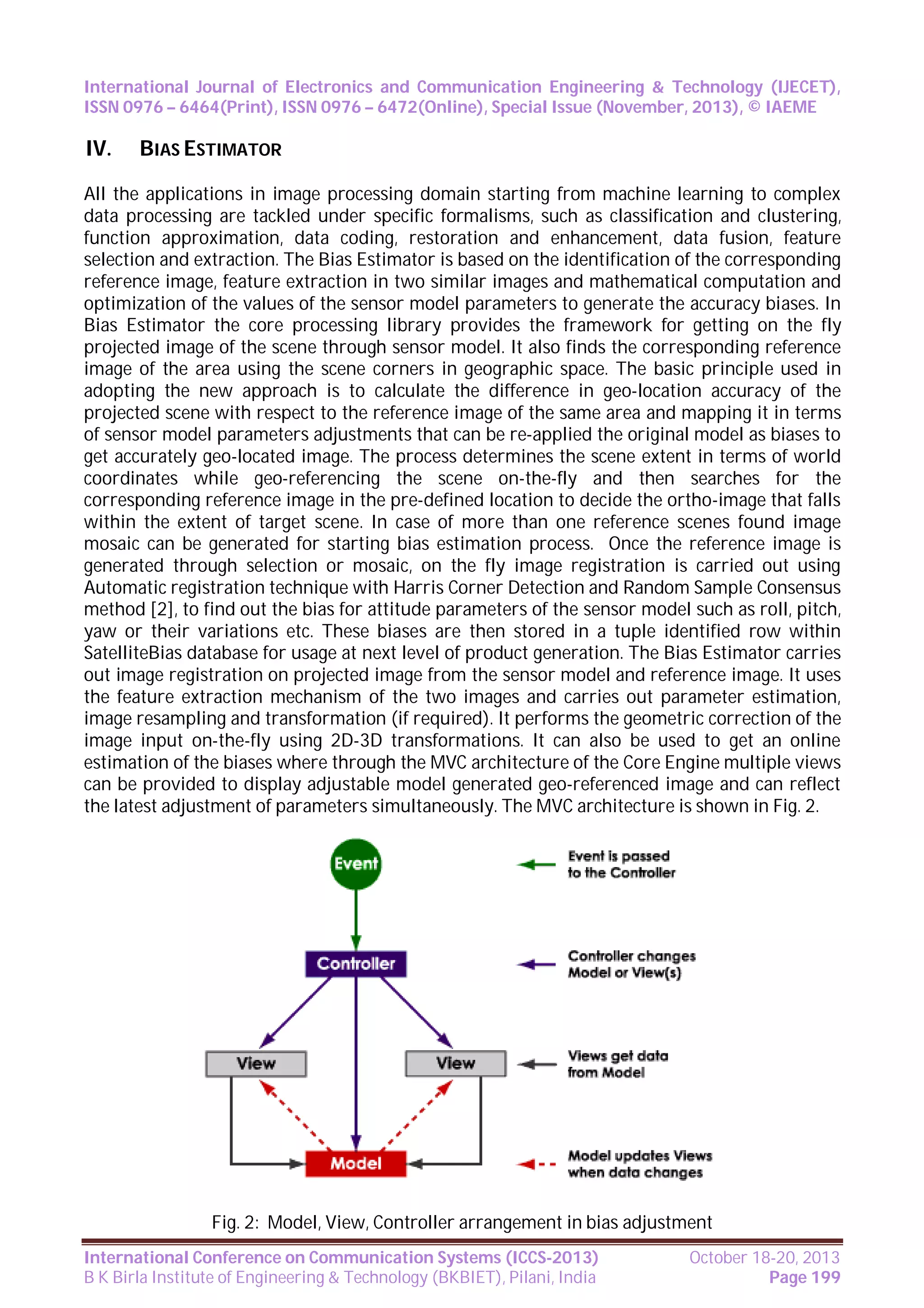 International Journal of Electronics and Communication Engineering & Technology (IJECET),
ISSN 0976 – 6464(Print), ISSN 0976 – 6472(Online), Special Issue (November, 2013), © IAEME

IV.

BIAS ESTIMATOR

All the applications in image processing domain starting from machine learning to complex
data processing are tackled under specific formalisms, such as classification and clustering,
function approximation, data coding, restoration and enhancement, data fusion, feature
selection and extraction. The Bias Estimator is based on the identification of the corresponding
reference image, feature extraction in two similar images and mathematical computation and
optimization of the values of the sensor model parameters to generate the accuracy biases. In
Bias Estimator the core processing library provides the framework for getting on the fly
projected image of the scene through sensor model. It also finds the corresponding reference
image of the area using the scene corners in geographic space. The basic principle used in
adopting the new approach is to calculate the difference in geo-location accuracy of the
projected scene with respect to the reference image of the same area and mapping it in terms
of sensor model parameters adjustments that can be re-applied the original model as biases to
get accurately geo-located image. The process determines the scene extent in terms of world
coordinates while geo-referencing the scene on-the-fly and then searches for the
corresponding reference image in the pre-defined location to decide the ortho-image that falls
within the extent of target scene. In case of more than one reference scenes found image
mosaic can be generated for starting bias estimation process. Once the reference image is
generated through selection or mosaic, on the fly image registration is carried out using
Automatic registration technique with Harris Corner Detection and Random Sample Consensus
method [2], to find out the bias for attitude parameters of the sensor model such as roll, pitch,
yaw or their variations etc. These biases are then stored in a tuple identified row within
SatelliteBias database for usage at next level of product generation. The Bias Estimator carries
out image registration on projected image from the sensor model and reference image. It uses
the feature extraction mechanism of the two images and carries out parameter estimation,
image resampling and transformation (if required). It performs the geometric correction of the
image input on-the-fly using 2D-3D transformations. It can also be used to get an online
estimation of the biases where through the MVC architecture of the Core Engine multiple views
can be provided to display adjustable model generated geo-referenced image and can reflect
the latest adjustment of parameters simultaneously. The MVC architecture is shown in Fig. 2.

Fig. 2: Model, View, Controller arrangement in bias adjustment
International Conference on Communication Systems (ICCS-2013)
B K Birla Institute of Engineering & Technology (BKBIET), Pilani, India

October 18-20, 2013
Page 199

 