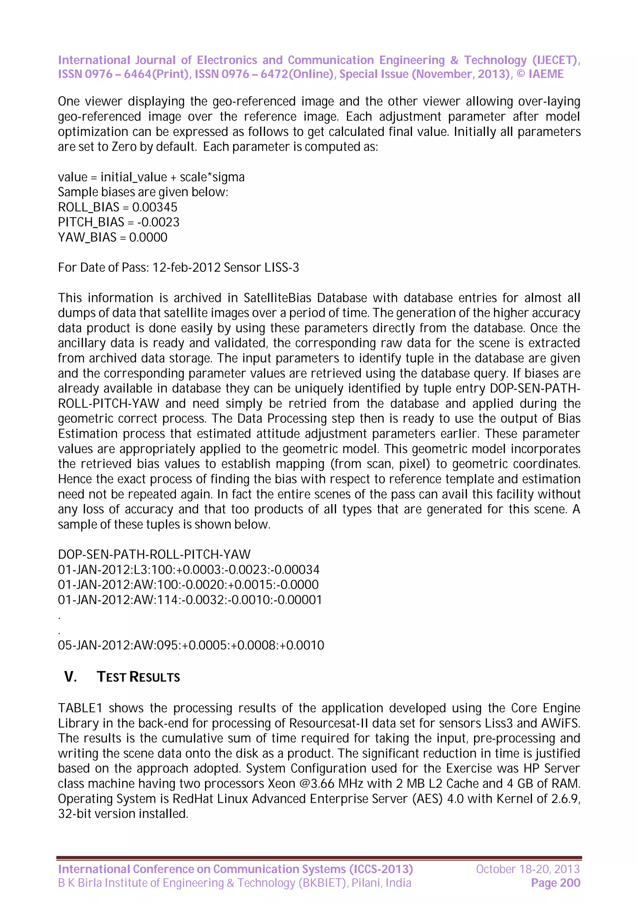 International Journal of Electronics and Communication Engineering & Technology (IJECET),
ISSN 0976 – 6464(Print), ISSN 0976 – 6472(Online), Special Issue (November, 2013), © IAEME

One viewer displaying the geo-referenced image and the other viewer allowing over-laying
geo-referenced image over the reference image. Each adjustment parameter after model
optimization can be expressed as follows to get calculated final value. Initially all parameters
are set to Zero by default. Each parameter is computed as:
value = initial_value + scale*sigma
Sample biases are given below:
ROLL_BIAS = 0.00345
PITCH_BIAS = -0.0023
YAW_BIAS = 0.0000
For Date of Pass: 12-feb-2012 Sensor LISS-3
This information is archived in SatelliteBias Database with database entries for almost all
dumps of data that satellite images over a period of time. The generation of the higher accuracy
data product is done easily by using these parameters directly from the database. Once the
ancillary data is ready and validated, the corresponding raw data for the scene is extracted
from archived data storage. The input parameters to identify tuple in the database are given
and the corresponding parameter values are retrieved using the database query. If biases are
already available in database they can be uniquely identified by tuple entry DOP-SEN-PATHROLL-PITCH-YAW and need simply be retried from the database and applied during the
geometric correct process. The Data Processing step then is ready to use the output of Bias
Estimation process that estimated attitude adjustment parameters earlier. These parameter
values are appropriately applied to the geometric model. This geometric model incorporates
the retrieved bias values to establish mapping (from scan, pixel) to geometric coordinates.
Hence the exact process of finding the bias with respect to reference template and estimation
need not be repeated again. In fact the entire scenes of the pass can avail this facility without
any loss of accuracy and that too products of all types that are generated for this scene. A
sample of these tuples is shown below.
DOP-SEN-PATH-ROLL-PITCH-YAW
01-JAN-2012:L3:100:+0.0003:-0.0023:-0.00034
01-JAN-2012:AW:100:-0.0020:+0.0015:-0.0000
01-JAN-2012:AW:114:-0.0032:-0.0010:-0.00001
.
.
05-JAN-2012:AW:095:+0.0005:+0.0008:+0.0010

V.

TEST RESULTS

TABLE1 shows the processing results of the application developed using the Core Engine
Library in the back-end for processing of Resourcesat-II data set for sensors Liss3 and AWiFS.
The results is the cumulative sum of time required for taking the input, pre-processing and
writing the scene data onto the disk as a product. The significant reduction in time is justified
based on the approach adopted. System Configuration used for the Exercise was HP Server
class machine having two processors Xeon @3.66 MHz with 2 MB L2 Cache and 4 GB of RAM.
Operating System is RedHat Linux Advanced Enterprise Server (AES) 4.0 with Kernel of 2.6.9,
32-bit version installed.

International Conference on Communication Systems (ICCS-2013)
B K Birla Institute of Engineering & Technology (BKBIET), Pilani, India

October 18-20, 2013
Page 200

 